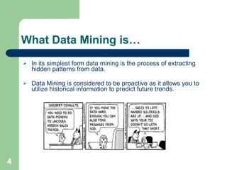 What Data Mining is… In its simplest form data mining is the process of extracting hidden patterns from data. Data Mining is considered to be proactive as it allows you to utilize historical information to predict future trends. 