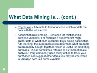 What Data Mining is… (cont.) Regression  - Attempts to find a function which models the data with the least errors.  Association rule learning  - Searches for relationships between variables. For example a supermarket might gather data of what each customer buys. Using association rule learning, the supermarket can determine what products are frequently bought together, which is useful for marketing purposes. This is sometimes referred to as &quot;market basket analysis&quot;. Very commonly used today online to track your purchases and suggest other items you may be interested in. Amazon.com is a prime example. 