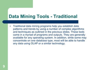 Data Mining Tools - Traditional Traditional data mining programs help you establish data patterns and trends by using a number of complex algorithms and techniques as outlined in the previous slides. These tools come in a myriad of programs and outputs. They are generally available for any operating system. In addition, while some may concentrate on one database type, most will be able to handle any data using OLAP or a similar technology.  