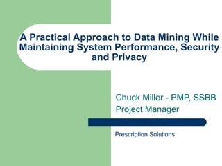 A Practical Approach to Data Mining While Maintaining System Performance, Security and Privacy Chuck Miller - PMP, SSBB Project Manager Prescription Solutions 
