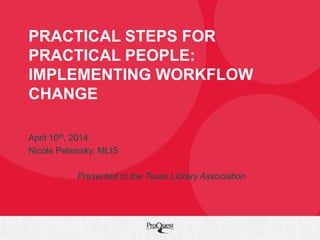 PRACTICAL STEPS FOR
PRACTICAL PEOPLE:
IMPLEMENTING WORKFLOW
CHANGE
April 10th, 2014
Nicole Pelsinsky, MLIS
Presented to the Texas Library Association
 