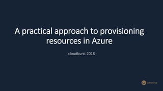 A practical approach to provisioning
resources in Azure
cloudburst 2018
 
