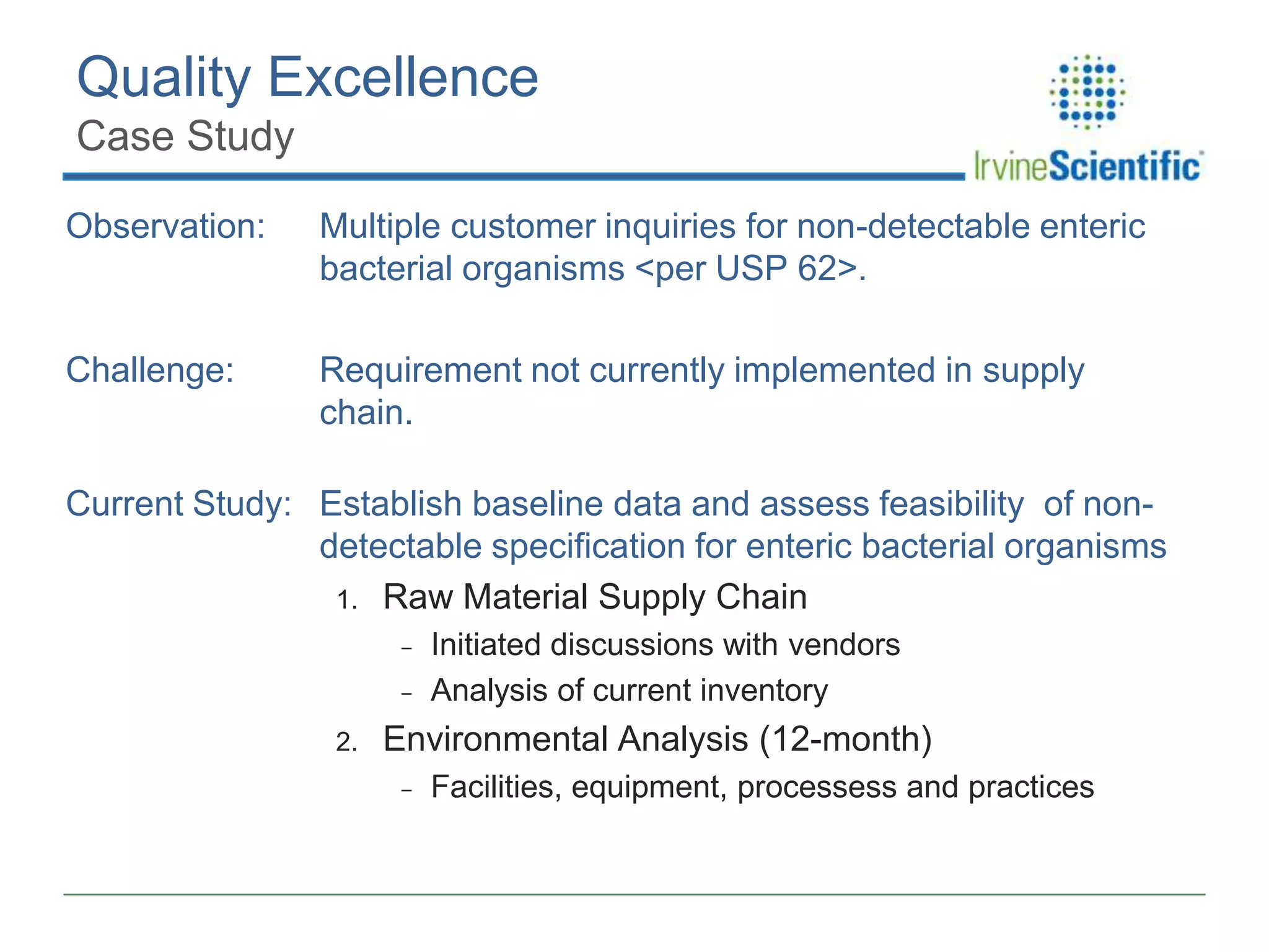Quality Excellence
Case Study
Observation:

Multiple customer inquiries for non-detectable enteric
bacterial organisms <per USP 62>.

Challenge:

Requirement not currently implemented in supply
chain.

Current Study: Establish baseline data and assess feasibility of nondetectable specification for enteric bacterial organisms
1. Raw Material Supply Chain
-

2.

Initiated discussions with vendors
Analysis of current inventory

Environmental Analysis (12-month)
-

Facilities, equipment, processess and practices

 