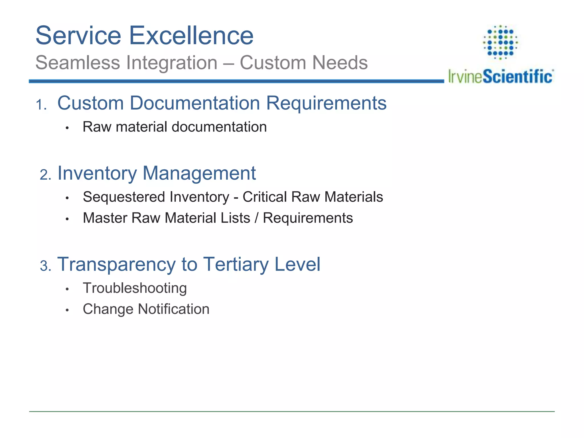 Service Excellence
Seamless Integration – Custom Needs
1.

Custom Documentation Requirements
•

2.

Inventory Management
•
•

3.

Raw material documentation

Sequestered Inventory - Critical Raw Materials
Master Raw Material Lists / Requirements

Transparency to Tertiary Level
•
•

Troubleshooting
Change Notification

 