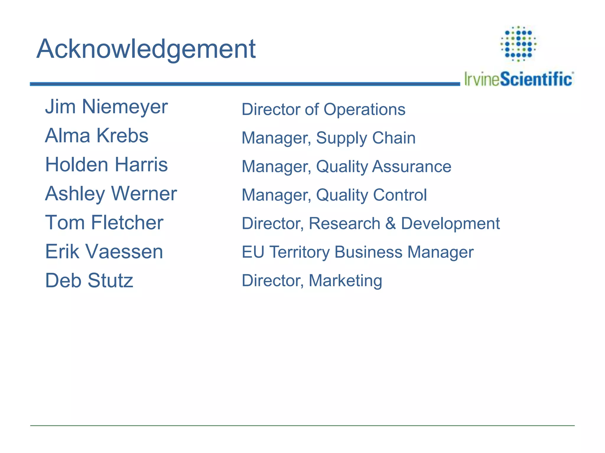 Acknowledgement
Jim Niemeyer
Alma Krebs
Holden Harris
Ashley Werner
Tom Fletcher
Erik Vaessen
Deb Stutz

Director of Operations
Manager, Supply Chain

Manager, Quality Assurance
Manager, Quality Control
Director, Research & Development
EU Territory Business Manager
Director, Marketing

 