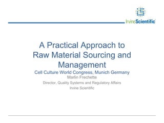 A Practical Approach to
Raw Material Sourcing and
Management
Cell Culture World Congress, Munich Germany
Marlin Frechette
Director, Quality Systems and Regulatory Affairs
Irvine Scientific

 