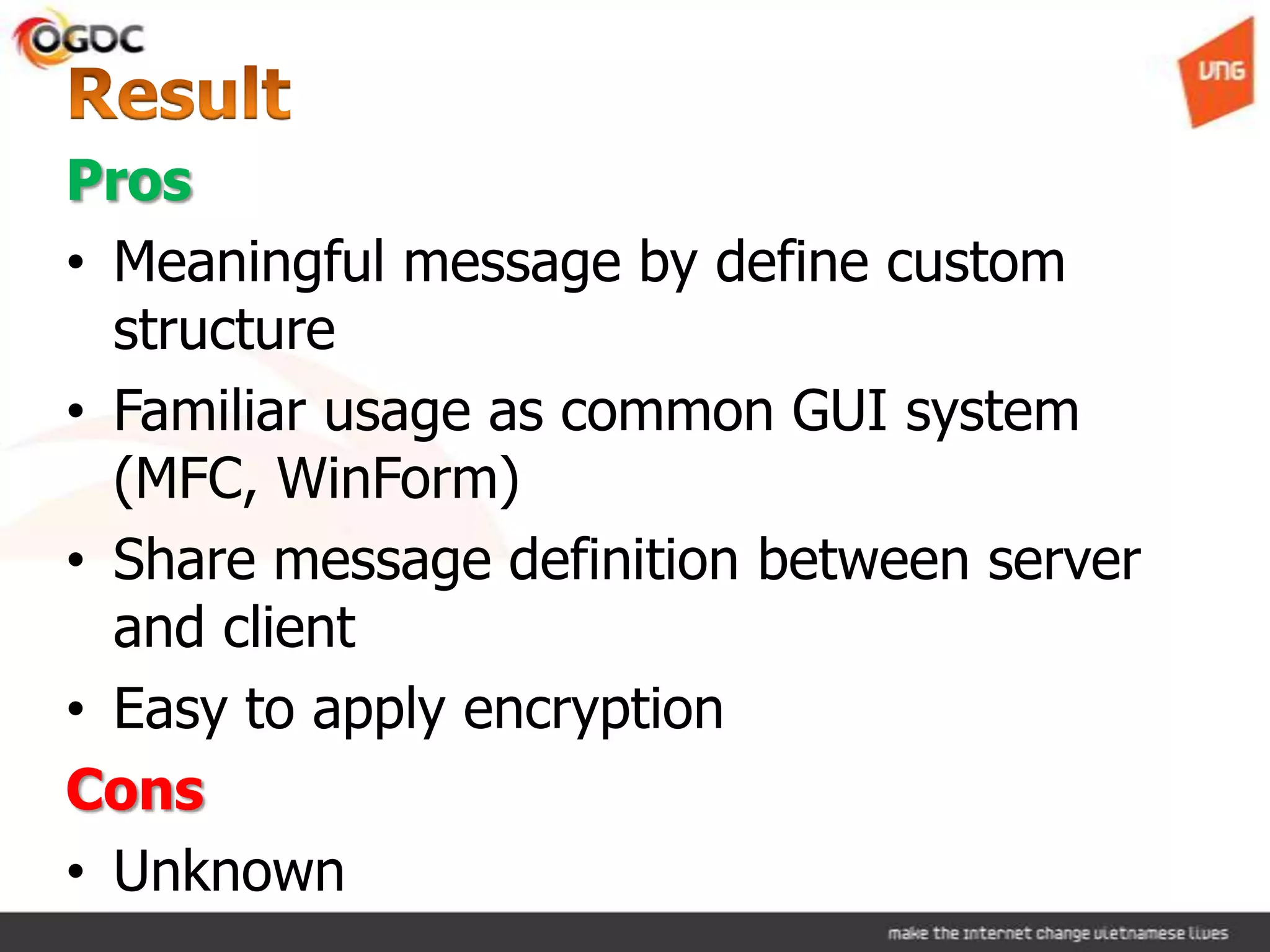 Pros
• Meaningful message by define custom
structure
• Familiar usage as common GUI system
(MFC, WinForm)
• Share message definition between server
and client
• Easy to apply encryption
Cons
• Unknown
 