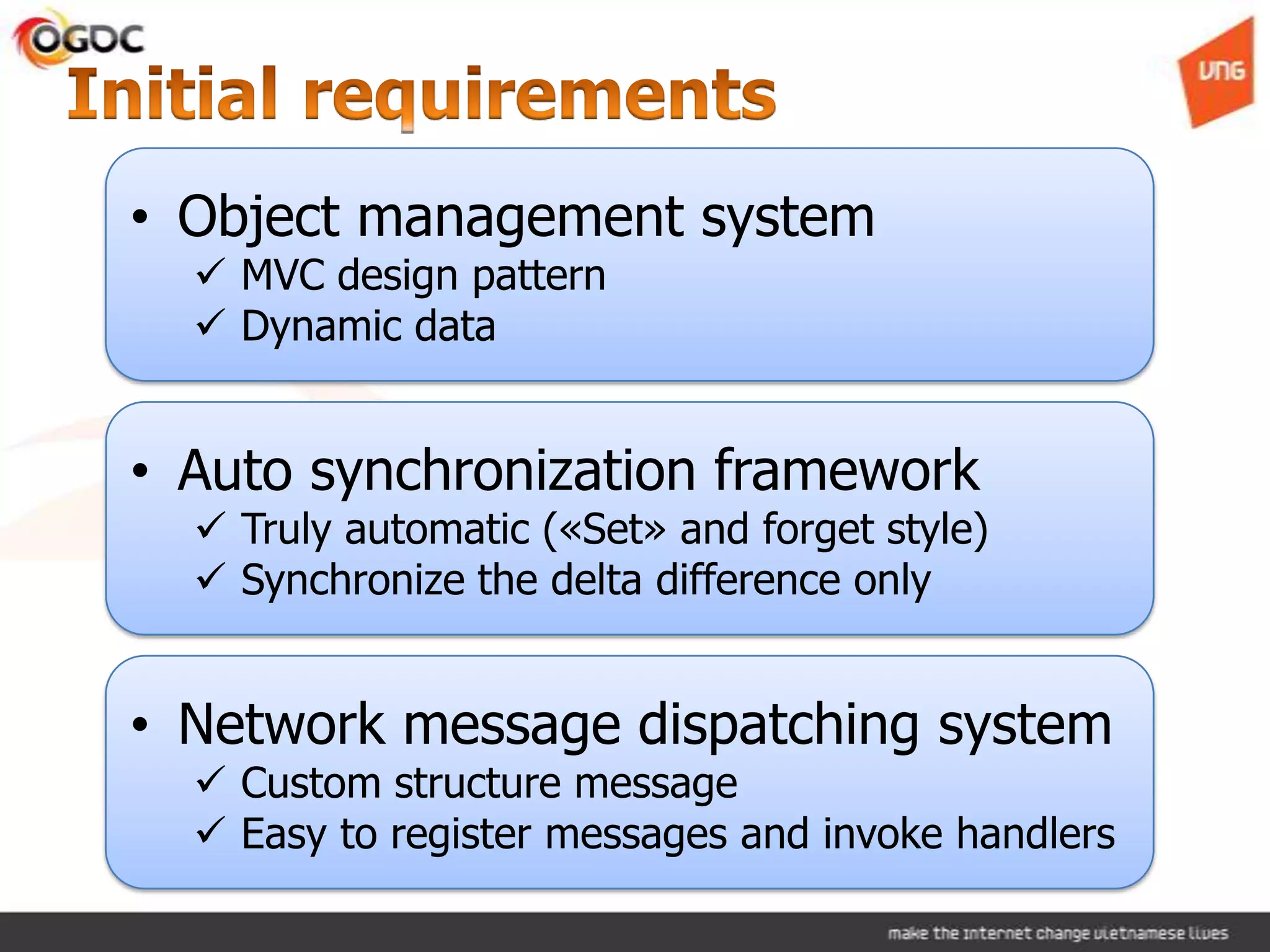 • Object management system
   MVC design pattern
   Dynamic data


• Auto synchronization framework
   Truly automatic («Set» and forget style)
   Synchronize the delta difference only


• Network message dispatching system
   Custom structure message
   Easy to register messages and invoke handlers
 