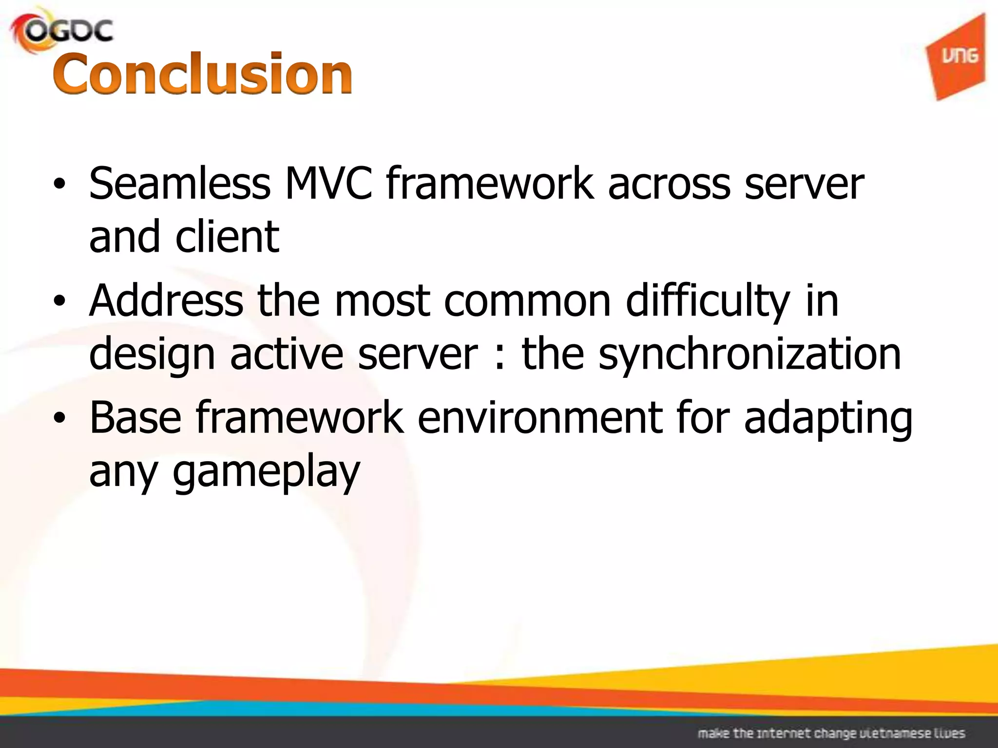• Seamless MVC framework across server
  and client
• Address the most common difficulty in
  design active server : the synchronization
• Base framework environment for adapting
  any gameplay
 