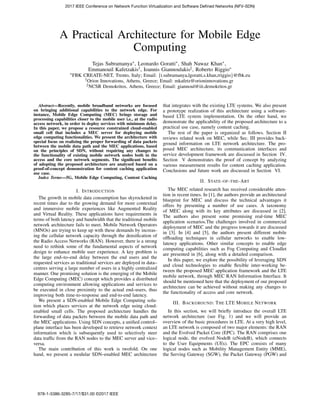 A Practical Architecture for Mobile Edge
Computing
Tejas Subramanya∗, Leonardo Goratti∗, Shah Nawaz Khan∗,
Emmanouil Kafetzakis†, Ioannis Giannoulakis‡, Roberto Riggio∗
∗FBK CREATE-NET, Trento, Italy; Email: {t.subramanya,lgoratti,s.khan,rriggio}@fbk.eu
†Orion Innovations, Athens, Greece; Email: mkafetz@orioninnovations.gr
‡NCSR Demokritos, Athens, Greece; Email: giannoul@iit.demokritos.gr
Abstract—Recently, mobile broadband networks are focused
on bringing additional capabilities to the network edge. For
instance, Mobile Edge Computing (MEC) brings storage and
processing capabilities closer to the mobile user i.e., at the radio
access network, in order to deploy services with minimum delay.
In this paper, we propose a resource constrained cloud-enabled
small cell that includes a MEC server for deploying mobile
edge computing functionalities. We present the architecture with
special focus on realizing the proper forwarding of data packets
between the mobile data path and the MEC applications, based
on the principles of SDN, without requiring any changes to
the functionality of existing mobile network nodes both in the
access and the core network segments. The signiﬁcant beneﬁts
of adopting the proposed architecture are analysed based on a
proof-of-concept demonstration for content caching application
use case.
Index Terms—5G, Mobile Edge Computing, Content Caching
I. INTRODUCTION
The growth in mobile data consumption has skyrocketed in
recent times due to the growing demand for more contextual
and immersive mobile experiences like Augmented Reality
and Virtual Reality. These applications have requirements in
terms of both latency and bandwidth that the traditional mobile
network architecture fails to meet. Mobile Network Operators
(MNOs) are trying to keep up with these demands by increas-
ing the cellular network capacity through the densiﬁcation of
the Radio Access Networks (RAN). However, there is a strong
need to rethink some of the fundamental aspects of network
design to enhance mobile user experience. A key problem is
the large end–to–end delay between the end users and the
requested services as traditional services are deployed in data–
centres serving a large number of users in a highly centralized
manner. One promising solution is the emerging of the Mobile
Edge Computing (MEC) concept which provides a distributed
computing environment allowing applications and services to
be executed in close proximity to the actual end–users, thus
improving both time-to-response and end-to-end latency.
We present a SDN-enabled Mobile Edge Computing solu-
tion which places services at the network edge using cloud-
enabled small cells. The proposed architecture handles the
forwarding of data packets between the mobile data path and
the MEC applications. Using SDN concepts, a uniﬁed control–
plane interface has been developed to retrieve network context
information which is subsequently used to selectively steer
data trafﬁc from the RAN nodes to the MEC server and vice–
versa.
The main contribution of this work is twofold. On one
hand, we present a modular SDN–enabled MEC architecture
that integrates with the existing LTE systems. We also present
a prototype realization of this architecture using a software-
based LTE system implementation. On the other hand, we
demonstrate the applicability of the proposed architecture to a
practical use case, namely content caching.
The rest of the paper is organized as follows. Section II
reviews related work on MEC, while Sec. III provides back-
ground information on LTE network architecture. The pro-
posed MEC architecture, its communication interfaces and
service development framework are discussed in Section IV.
Section V demonstrates the proof of concept by analyzing
various measurement results for content caching application.
Conclusions and future work are discussed in Section VI.
II. STATE-OF-THE-ART
The MEC related research has received considerable atten-
tion in recent times. In [1], the authors provide an architectural
blueprint for MEC and discuss the technical advantages it
offers by presenting a number of use cases. A taxonomy
of MEC along with its key attributes are discussed in [2].
The authors also present some promising real-time MEC
application scenarios.The challenges involved in commercial
deployment of MEC and the progress towards it are discussed
in [3]. In [4] and [5], the authors present different mobile
ofﬂoading techniques in cellular networks to enable low-
latency applications. Other similar concepts to enable edge
computing capabilities such as Fog Computing and Cloudlet
are presented in [6], along with a detailed comparison.
In this paper, we explore the possibility of leveraging SDN
and cloud technologies to enable ﬂexible inter-working be-
tween the proposed MEC application framework and the LTE
mobile network, through MEC RAN Information Interface. It
should be mentioned here that the deployment of our proposed
architecture can be achieved without making any changes to
the functionality of access and core network.
III. BACKGROUND: THE LTE MOBILE NETWORK
In this section, we will brieﬂy introduce the overall LTE
network architecture (see Fig. 1) and we will provide an
overview of the basic procedures in LTE. At a very high level,
an LTE network is composed of two major elements: the RAN
and the Evolved Packet Core (EPC). The RAN comprises one
logical node, the evolved NodeB (eNodeB), which connects
to the User Equipments (UEs). The EPC consists of many
logical nodes such as Mobility Management Entity (MME),
the Serving Gateway (SGW), the Packet Gateway (PGW) and
2017 IEEE Conference on Network Function Virtualization and Software Defined Networks (NFV-SDN)
978-1-5386-3285-7/17/$31.00 ©2017 IEEE
 