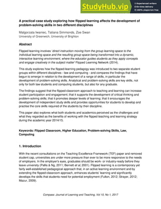 Case Studies
Compass: Journal of Learning and Teaching, Vol 10, No 1, 2017
A practical case study exploring how flipped learning affects the development of
problem-solving skills in two different disciplines
Malgorzata Iwaniec, Tatiana Simmonds, Zoe Swan
University of Greenwich, University of Brighton
Abstract
Flipped learning involves ‘direct instruction moving from the group learning space to the
individual learning space and the resulting group space being transformed into a dynamic,
interactive learning environment, where the educator guides students as they apply concepts
and engage creatively in the subject matter’ Flipped Learning Network (2014).
This study explores how the flipped-learning pedagogy was introduced to two separate student
groups within different disciplines - law and computing - and compares the findings that have
begun to emerge in relation to the development of a range of skills, in particular the
development of problem-solving skills. Analytical and problem-solving skills are key skills, not
only for both law students and computing students, but also for any graduate.
The findings suggest that the flipped-classroom approach to teaching and learning can increase
student participation and engagement; that it supports the development of critical thinking and
problem-solving skills; that it promotes deeper levels of learning; that it encourages the
development of independent study skills and provides opportunities for students to develop and
practise the core skills required of the students by their discipline.
This paper also explores what both students and academics perceived as the challenges and
what they regarded as the benefits of working with the flipped teaching and learning strategy
during the academic year 2014/15.
Keywords: Flipped Classroom, Higher Education, Problem-solving Skills, Law,
Computing
1. Introduction
With the recent consultations on the Teaching Excellence Framework (TEF) paper and removed
student cap, universities are under more pressure than ever to be more responsive to the needs
of employers. In the employer's eyes, graduates should be work- or industry-ready before they
leave university (Pallis & Ng, 2011; Bernett et al, 2001). Flipped learning is a contemporary yet
fairly well-established pedagogical approach that, in an active learning environment and by
extending the flipped-classroom approach, enhances students’ learning and significantly
develops the skills that students need for potential employment (Fulton, 2012; Strayer, 2012;
Mazur, 2009).
 