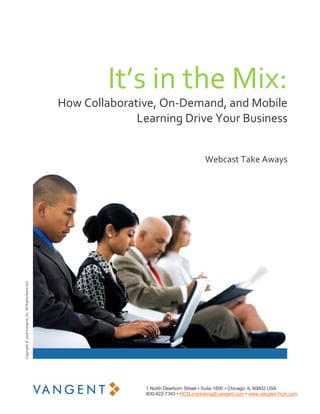 It’s in the Mix:
                                                       How Collaborative, On‐Demand, and Mobile 
                                                                     Learning Drive Your Business 


                                                                                               Webcast Take Aways 
Copyright © 2008 Vangent, Inc. All Rights Reserved. 




                                                                       1 North Dearborn Street • Suite 1600 • Chicago, IL 60602 USA 
                                                                       800­922­7343 • HCM.marketing@vangent.com • www.vangent­hcm.com 
 
