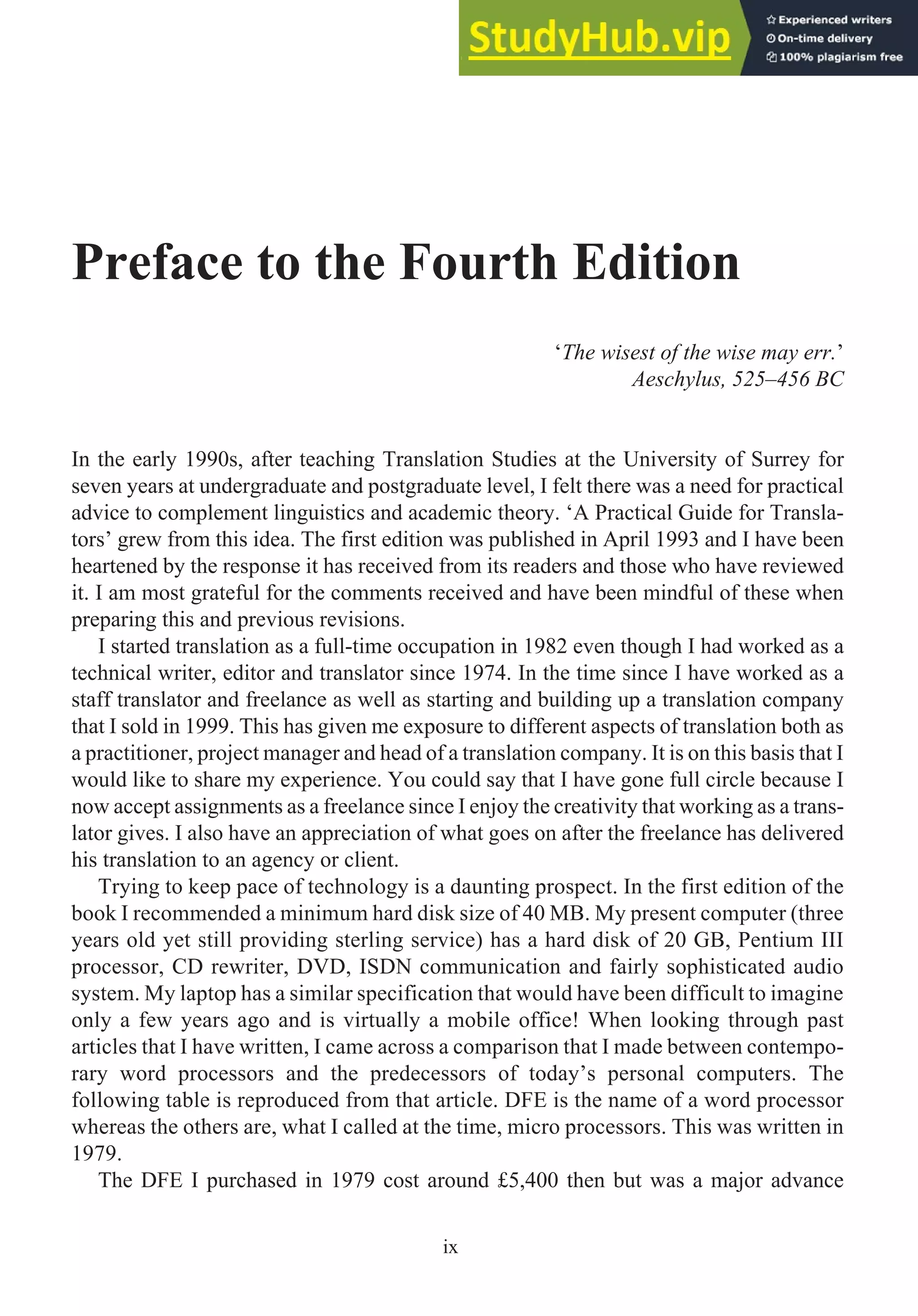 Preface to the Fourth Edition
‘The wisest of the wise may err.’
Aeschylus, 525–456 BC
In the early 1990s, after teaching Translation Studies at the University of Surrey for
seven years at undergraduate and postgraduate level, I felt there was a need for practical
advice to complement linguistics and academic theory. ‘A Practical Guide for Transla-
tors’ grew from this idea. The first edition was published in April 1993 and I have been
heartened by the response it has received from its readers and those who have reviewed
it. I am most grateful for the comments received and have been mindful of these when
preparing this and previous revisions.
I started translation as a full-time occupation in 1982 even though I had worked as a
technical writer, editor and translator since 1974. In the time since I have worked as a
staff translator and freelance as well as starting and building up a translation company
that I sold in 1999. This has given me exposure to different aspects of translation both as
a practitioner, project manager and head of a translation company. It is on this basis that I
would like to share my experience. You could say that I have gone full circle because I
now accept assignments as a freelance since I enjoy the creativity that working as a trans-
lator gives. I also have an appreciation of what goes on after the freelance has delivered
his translation to an agency or client.
Trying to keep pace of technology is a daunting prospect. In the first edition of the
book I recommended a minimum hard disk size of 40 MB. My present computer (three
years old yet still providing sterling service) has a hard disk of 20 GB, Pentium III
processor, CD rewriter, DVD, ISDN communication and fairly sophisticated audio
system. My laptop has a similar specification that would have been difficult to imagine
only a few years ago and is virtually a mobile office! When looking through past
articles that I have written, I came across a comparison that I made between contempo-
rary word processors and the predecessors of today’s personal computers. The
following table is reproduced from that article. DFE is the name of a word processor
whereas the others are, what I called at the time, micro processors. This was written in
1979.
The DFE I purchased in 1979 cost around £5,400 then but was a major advance
ix
 