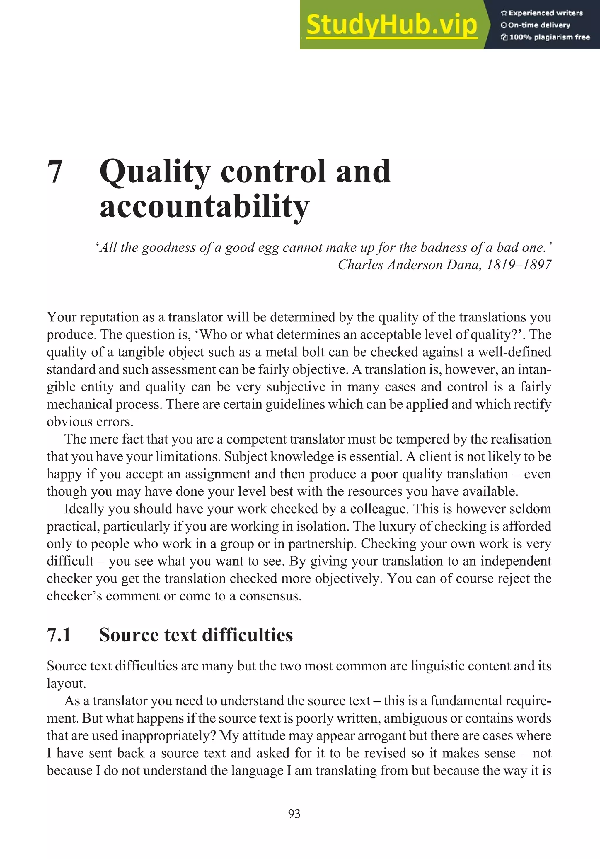 7 Quality control and
accountability
‘All the goodness of a good egg cannot make up for the badness of a bad one.’
Charles Anderson Dana, 1819–1897
Your reputation as a translator will be determined by the quality of the translations you
produce. The question is, ‘Who or what determines an acceptable level of quality?’. The
quality of a tangible object such as a metal bolt can be checked against a well-defined
standard and such assessment can be fairly objective. A translation is, however, an intan-
gible entity and quality can be very subjective in many cases and control is a fairly
mechanical process. There are certain guidelines which can be applied and which rectify
obvious errors.
The mere fact that you are a competent translator must be tempered by the realisation
that you have your limitations. Subject knowledge is essential. A client is not likely to be
happy if you accept an assignment and then produce a poor quality translation – even
though you may have done your level best with the resources you have available.
Ideally you should have your work checked by a colleague. This is however seldom
practical, particularly if you are working in isolation. The luxury of checking is afforded
only to people who work in a group or in partnership. Checking your own work is very
difficult – you see what you want to see. By giving your translation to an independent
checker you get the translation checked more objectively. You can of course reject the
checker’s comment or come to a consensus.
7.1 Source text difficulties
Source text difficulties are many but the two most common are linguistic content and its
layout.
As a translator you need to understand the source text – this is a fundamental require-
ment. But what happens if the source text is poorly written, ambiguous or contains words
that are used inappropriately? My attitude may appear arrogant but there are cases where
I have sent back a source text and asked for it to be revised so it makes sense – not
because I do not understand the language I am translating from but because the way it is
93
 