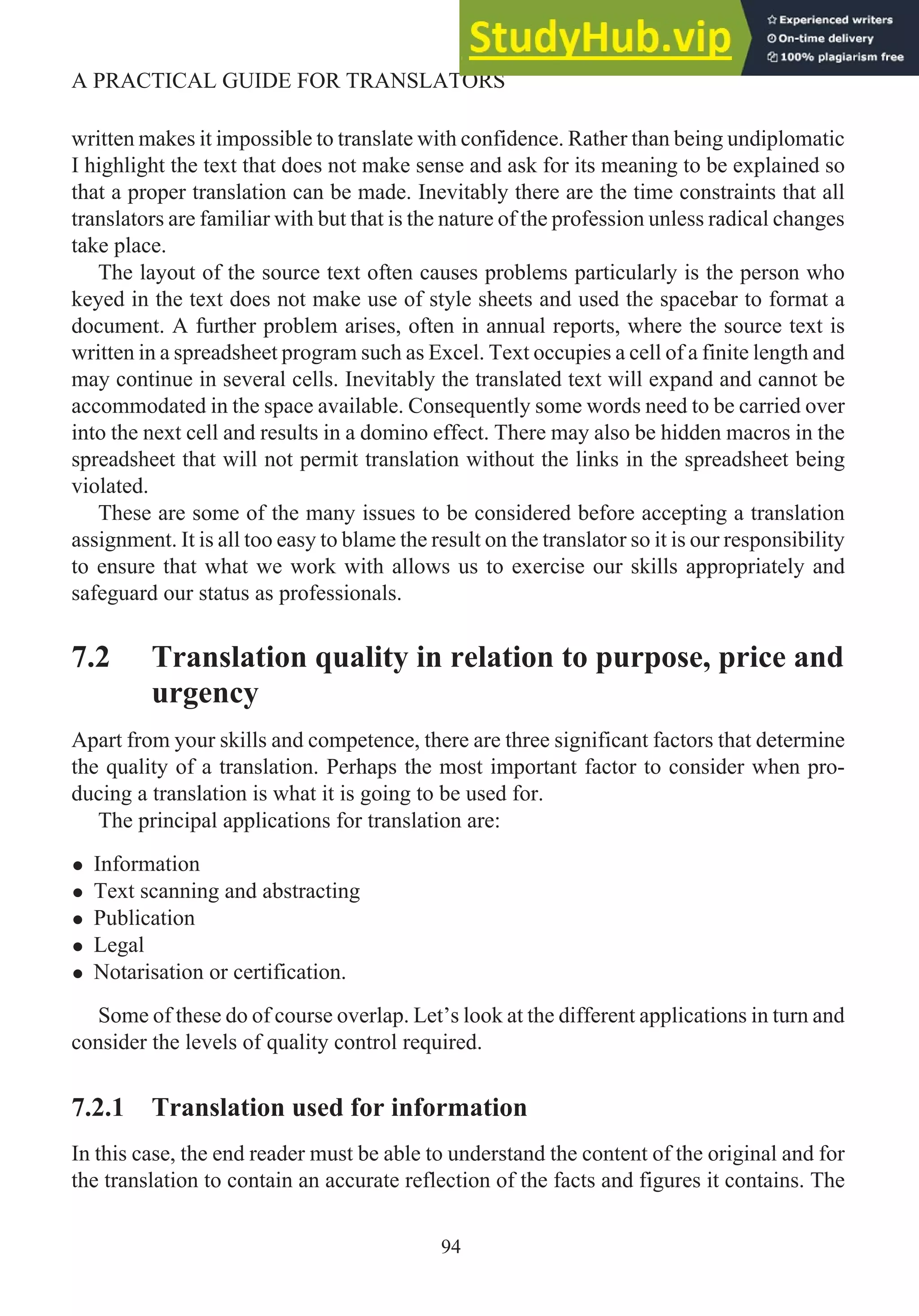 written makes it impossible to translate with confidence. Rather than being undiplomatic
I highlight the text that does not make sense and ask for its meaning to be explained so
that a proper translation can be made. Inevitably there are the time constraints that all
translators are familiar with but that is the nature of the profession unless radical changes
take place.
The layout of the source text often causes problems particularly is the person who
keyed in the text does not make use of style sheets and used the spacebar to format a
document. A further problem arises, often in annual reports, where the source text is
written in a spreadsheet program such as Excel. Text occupies a cell of a finite length and
may continue in several cells. Inevitably the translated text will expand and cannot be
accommodated in the space available. Consequently some words need to be carried over
into the next cell and results in a domino effect. There may also be hidden macros in the
spreadsheet that will not permit translation without the links in the spreadsheet being
violated.
These are some of the many issues to be considered before accepting a translation
assignment. It is all too easy to blame the result on the translator so it is our responsibility
to ensure that what we work with allows us to exercise our skills appropriately and
safeguard our status as professionals.
7.2 Translation quality in relation to purpose, price and
urgency
Apart from your skills and competence, there are three significant factors that determine
the quality of a translation. Perhaps the most important factor to consider when pro-
ducing a translation is what it is going to be used for.
The principal applications for translation are:
• Information
• Text scanning and abstracting
• Publication
• Legal
• Notarisation or certification.
Some of these do of course overlap. Let’s look at the different applications in turn and
consider the levels of quality control required.
7.2.1 Translation used for information
In this case, the end reader must be able to understand the content of the original and for
the translation to contain an accurate reflection of the facts and figures it contains. The
94
A PRACTICAL GUIDE FOR TRANSLATORS
 