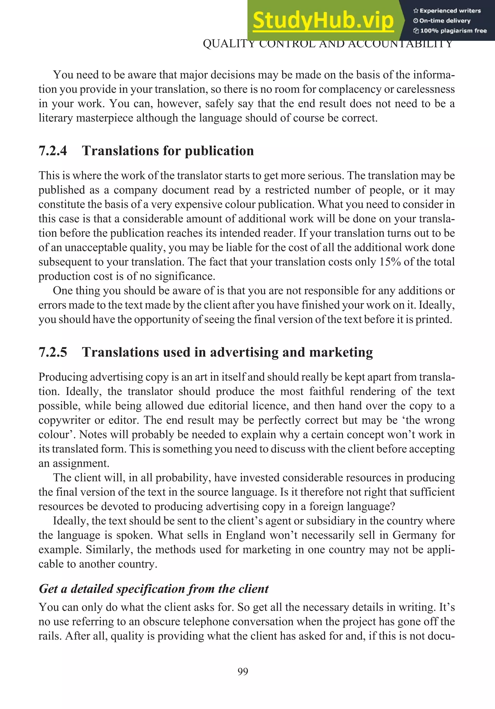 You need to be aware that major decisions may be made on the basis of the informa-
tion you provide in your translation, so there is no room for complacency or carelessness
in your work. You can, however, safely say that the end result does not need to be a
literary masterpiece although the language should of course be correct.
7.2.4 Translations for publication
This is where the work of the translator starts to get more serious. The translation may be
published as a company document read by a restricted number of people, or it may
constitute the basis of a very expensive colour publication. What you need to consider in
this case is that a considerable amount of additional work will be done on your transla-
tion before the publication reaches its intended reader. If your translation turns out to be
of an unacceptable quality, you may be liable for the cost of all the additional work done
subsequent to your translation. The fact that your translation costs only 15% of the total
production cost is of no significance.
One thing you should be aware of is that you are not responsible for any additions or
errors made to the text made by the client after you have finished your work on it. Ideally,
you should have the opportunity of seeing the final version of the text before it is printed.
7.2.5 Translations used in advertising and marketing
Producing advertising copy is an art in itself and should really be kept apart from transla-
tion. Ideally, the translator should produce the most faithful rendering of the text
possible, while being allowed due editorial licence, and then hand over the copy to a
copywriter or editor. The end result may be perfectly correct but may be ‘the wrong
colour’. Notes will probably be needed to explain why a certain concept won’t work in
its translated form. This is something you need to discuss with the client before accepting
an assignment.
The client will, in all probability, have invested considerable resources in producing
the final version of the text in the source language. Is it therefore not right that sufficient
resources be devoted to producing advertising copy in a foreign language?
Ideally, the text should be sent to the client’s agent or subsidiary in the country where
the language is spoken. What sells in England won’t necessarily sell in Germany for
example. Similarly, the methods used for marketing in one country may not be appli-
cable to another country.
Get a detailed specification from the client
You can only do what the client asks for. So get all the necessary details in writing. It’s
no use referring to an obscure telephone conversation when the project has gone off the
rails. After all, quality is providing what the client has asked for and, if this is not docu-
99
QUALITY CONTROL AND ACCOUNTABILITY
 