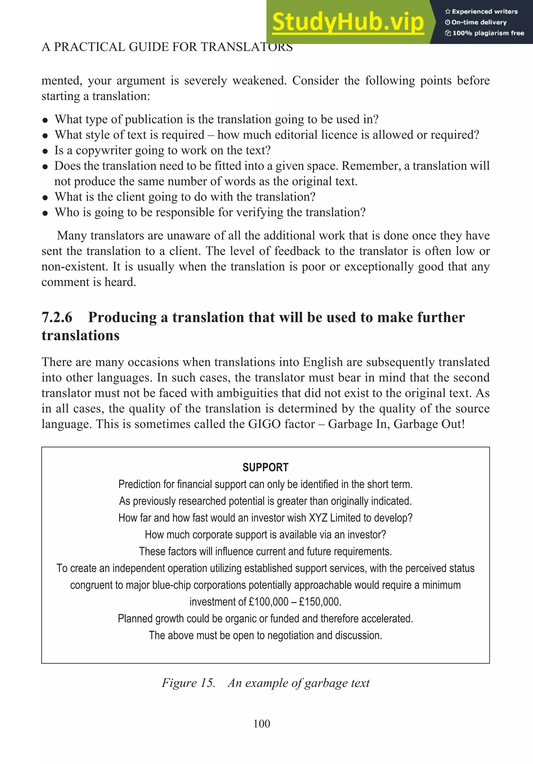 mented, your argument is severely weakened. Consider the following points before
starting a translation:
• What type of publication is the translation going to be used in?
• What style of text is required – how much editorial licence is allowed or required?
• Is a copywriter going to work on the text?
• Does the translation need to be fitted into a given space. Remember, a translation will
not produce the same number of words as the original text.
• What is the client going to do with the translation?
• Who is going to be responsible for verifying the translation?
Many translators are unaware of all the additional work that is done once they have
sent the translation to a client. The level of feedback to the translator is often low or
non-existent. It is usually when the translation is poor or exceptionally good that any
comment is heard.
7.2.6 Producing a translation that will be used to make further
translations
There are many occasions when translations into English are subsequently translated
into other languages. In such cases, the translator must bear in mind that the second
translator must not be faced with ambiguities that did not exist to the original text. As
in all cases, the quality of the translation is determined by the quality of the source
language. This is sometimes called the GIGO factor – Garbage In, Garbage Out!
Figure 15. An example of garbage text
100
A PRACTICAL GUIDE FOR TRANSLATORS
SUPPORT
Prediction for financial support can only be identified in the short term.
As previously researched potential is greater than originally indicated.
How far and how fast would an investor wish XYZ Limited to develop?
How much corporate support is available via an investor?
These factors will influence current and future requirements.
To create an independent operation utilizing established support services, with the perceived status
congruent to major blue-chip corporations potentially approachable would require a minimum
investment of £100,000 – £150,000.
Planned growth could be organic or funded and therefore accelerated.
The above must be open to negotiation and discussion.
 