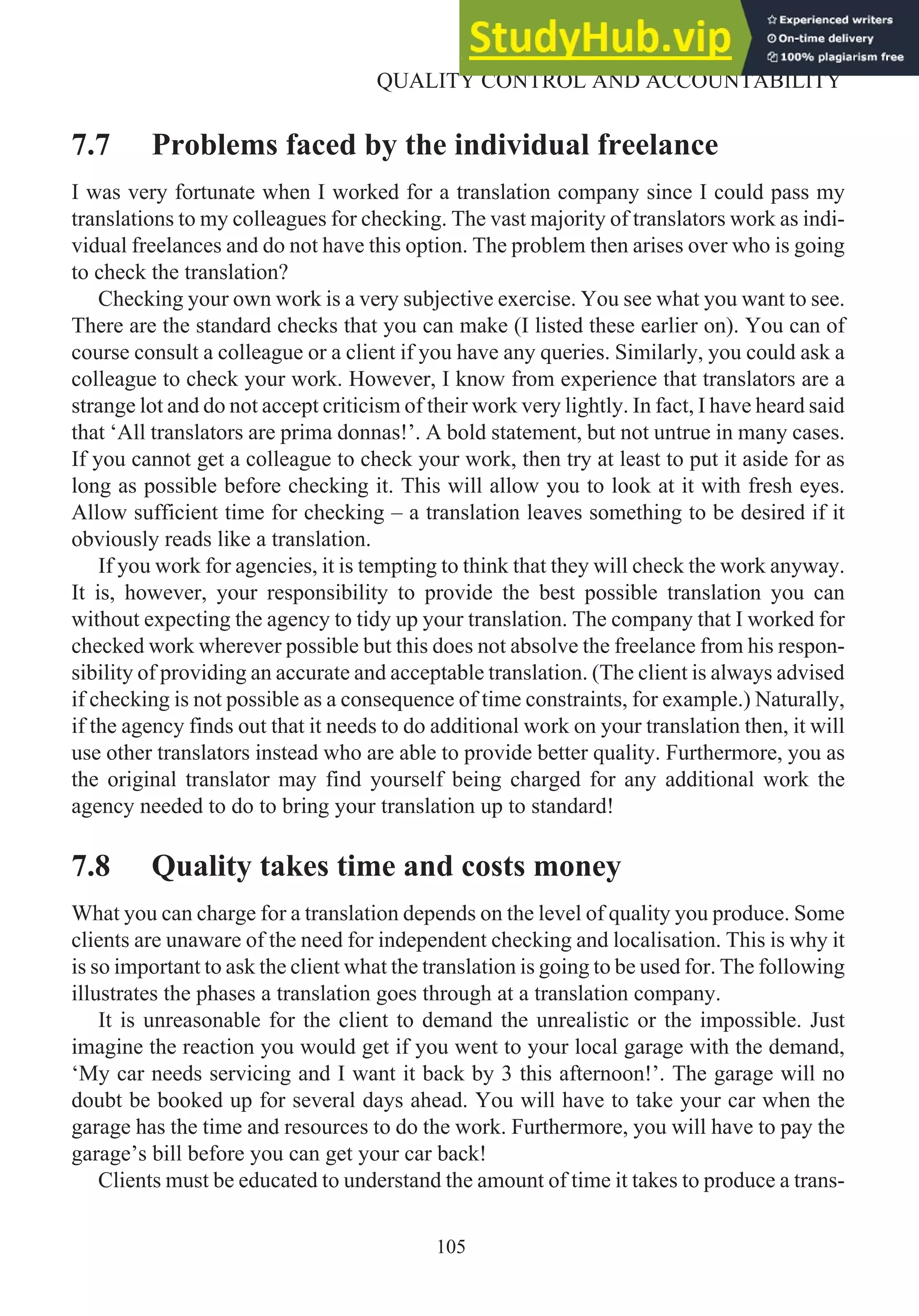 7.7 Problems faced by the individual freelance
I was very fortunate when I worked for a translation company since I could pass my
translations to my colleagues for checking. The vast majority of translators work as indi-
vidual freelances and do not have this option. The problem then arises over who is going
to check the translation?
Checking your own work is a very subjective exercise. You see what you want to see.
There are the standard checks that you can make (I listed these earlier on). You can of
course consult a colleague or a client if you have any queries. Similarly, you could ask a
colleague to check your work. However, I know from experience that translators are a
strange lot and do not accept criticism of their work very lightly. In fact, I have heard said
that ‘All translators are prima donnas!’. A bold statement, but not untrue in many cases.
If you cannot get a colleague to check your work, then try at least to put it aside for as
long as possible before checking it. This will allow you to look at it with fresh eyes.
Allow sufficient time for checking – a translation leaves something to be desired if it
obviously reads like a translation.
If you work for agencies, it is tempting to think that they will check the work anyway.
It is, however, your responsibility to provide the best possible translation you can
without expecting the agency to tidy up your translation. The company that I worked for
checked work wherever possible but this does not absolve the freelance from his respon-
sibility of providing an accurate and acceptable translation. (The client is always advised
if checking is not possible as a consequence of time constraints, for example.) Naturally,
if the agency finds out that it needs to do additional work on your translation then, it will
use other translators instead who are able to provide better quality. Furthermore, you as
the original translator may find yourself being charged for any additional work the
agency needed to do to bring your translation up to standard!
7.8 Quality takes time and costs money
What you can charge for a translation depends on the level of quality you produce. Some
clients are unaware of the need for independent checking and localisation. This is why it
is so important to ask the client what the translation is going to be used for. The following
illustrates the phases a translation goes through at a translation company.
It is unreasonable for the client to demand the unrealistic or the impossible. Just
imagine the reaction you would get if you went to your local garage with the demand,
‘My car needs servicing and I want it back by 3 this afternoon!’. The garage will no
doubt be booked up for several days ahead. You will have to take your car when the
garage has the time and resources to do the work. Furthermore, you will have to pay the
garage’s bill before you can get your car back!
Clients must be educated to understand the amount of time it takes to produce a trans-
105
QUALITY CONTROL AND ACCOUNTABILITY
 