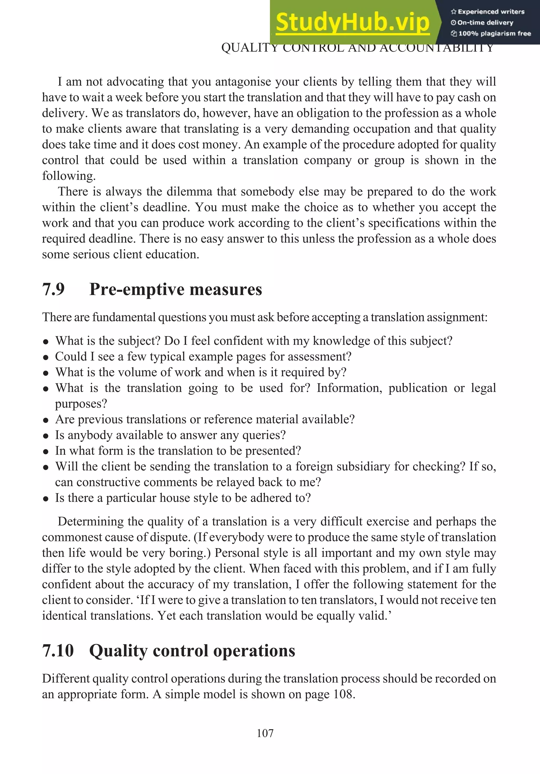I am not advocating that you antagonise your clients by telling them that they will
have to wait a week before you start the translation and that they will have to pay cash on
delivery. We as translators do, however, have an obligation to the profession as a whole
to make clients aware that translating is a very demanding occupation and that quality
does take time and it does cost money. An example of the procedure adopted for quality
control that could be used within a translation company or group is shown in the
following.
There is always the dilemma that somebody else may be prepared to do the work
within the client’s deadline. You must make the choice as to whether you accept the
work and that you can produce work according to the client’s specifications within the
required deadline. There is no easy answer to this unless the profession as a whole does
some serious client education.
7.9 Pre-emptive measures
There are fundamental questions you must ask before accepting a translation assignment:
• What is the subject? Do I feel confident with my knowledge of this subject?
• Could I see a few typical example pages for assessment?
• What is the volume of work and when is it required by?
• What is the translation going to be used for? Information, publication or legal
purposes?
• Are previous translations or reference material available?
• Is anybody available to answer any queries?
• In what form is the translation to be presented?
• Will the client be sending the translation to a foreign subsidiary for checking? If so,
can constructive comments be relayed back to me?
• Is there a particular house style to be adhered to?
Determining the quality of a translation is a very difficult exercise and perhaps the
commonest cause of dispute. (If everybody were to produce the same style of translation
then life would be very boring.) Personal style is all important and my own style may
differ to the style adopted by the client. When faced with this problem, and if I am fully
confident about the accuracy of my translation, I offer the following statement for the
client to consider. ‘If I were to give a translation to ten translators, I would not receive ten
identical translations. Yet each translation would be equally valid.’
7.10 Quality control operations
Different quality control operations during the translation process should be recorded on
an appropriate form. A simple model is shown on page 108.
107
QUALITY CONTROL AND ACCOUNTABILITY
 