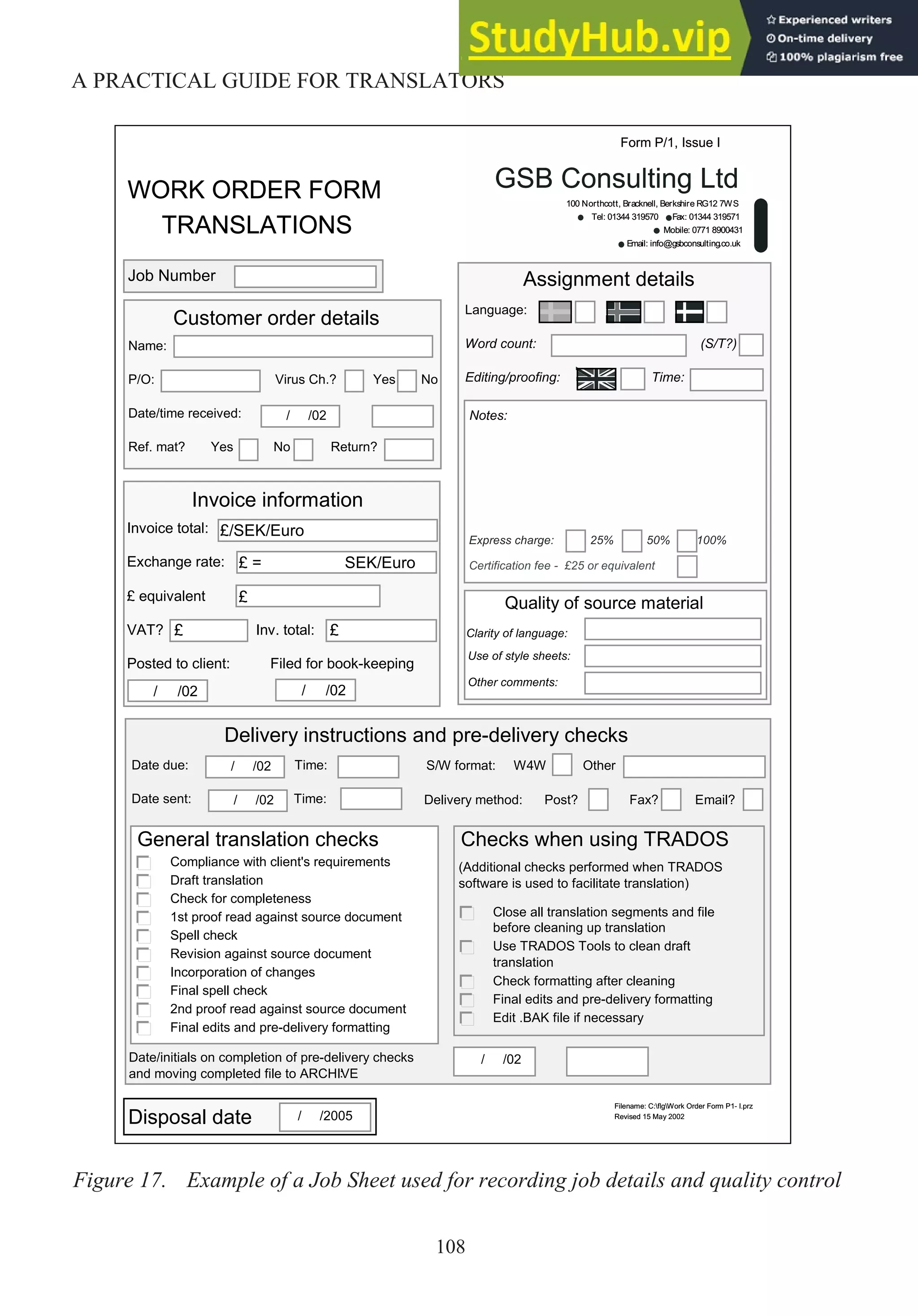108
A PRACTICAL GUIDE FOR TRANSLATORS
WORK ORDER FORM
TRANSLATIONS
GSB Consulting Ltd
100 Northcott, Bracknell, Berkshire RG12 7WS
Tel: 01344 319570 Fax: 01344 319571
Mobile: 0771 8900431
Email: info@gsbconsulting.co.uk
Assignment details
Form P/1, Issue I
Language:
Word count: (S/T?)
Editing/proofing: Time:
Invoice information
Invoice total:
Exchange rate:
£ equivalent
VAT? Inv. total:
Posted to client: Filed for book-keeping
£/SEK/Euro
/ /02
£ = SEK/Euro
£
£
£
/ /02
Name:
P/O: Virus Ch.? Yes No
Date/time received:
Ref. mat? Yes No Return?
Customer order details
/ /02
Job Number
Notes:
Quality of source material
Clarity of language:
Use of style sheets:
Other comments:
Express charge: 25% 50% 100%
Certification fee - £25 or equivalent
Filename: C:flgWork Order Form P1- I.prz
Revised 15 May 2002
Disposal date / /2005
Date due: Time:
Date sent: Time:
Delivery instructions and pre-delivery checks
Date/initials on completion of pre-delivery checks
and moving completed file to ARCHIVE
:
General translation checks
Compliance with client's requirements
Draft translation
Check for completeness
1st proof read against source document
Spell check
Revision against source document
Incorporation of changes
Final spell check
2nd proof read against source document
Final edits and pre-delivery formatting
/ /02
Delivery method: Post? Fax? Email?
/ /02
Checks when using TRADOS
(Additional checks performed when TRADOS
software is used to facilitate translation)
Close all translation segments and file
before cleaning up translation
Use TRADOS Tools to clean draft
translation
Check formatting after cleaning
Final edits and pre-delivery formatting
Edit .BAK file if necessary
S/W format: W4W Other
/ /02
WORK ORDER FORM
TRANSLATIONS
GSB Consulting Ltd
100 Northcott, Bracknell, Berkshire RG12 7WS
Tel: 01344 319570 Fax: 01344 319571
Mobile: 0771 8900431
Email: info@gsbconsulting.co.uk
Assignment details
Form P/1, Issue I
Language:
Word count: (S/T?)
Editing/proofing: Time:
Invoice information
Invoice total:
Exchange rate:
£ equivalent
VAT? Inv. total:
Posted to client: Filed for book-keeping
£/SEK/Euro
/ /02
£ = SEK/Euro
£
£
£
/ /02
Name:
P/O: Virus Ch.? Yes No
Date/time received:
Ref. mat? Yes No Return?
Customer order details
/ /02
Job Number
Notes:
Quality of source material
Clarity of language:
Use of style sheets:
Other comments:
Express charge: 25% 50% 100%
Certification fee - £25 or equivalent
Filename: C:flgWork Order Form P1- I.prz
Revised 15 May 2002
Disposal date / /2005
Date due: Time:
Date sent: Time:
Delivery instructions and pre-delivery checks
Date/initials on completion of pre-delivery checks
and moving completed file to ARCHIVE
:
General translation checks
Compliance with client's requirements
Draft translation
Check for completeness
1st proof read against source document
Spell check
Revision against source document
Incorporation of changes
Final spell check
2nd proof read against source document
Final edits and pre-delivery formatting
/ /02
Delivery method: Post? Fax? Email?
/ /02
Checks when using TRADOS
(Additional checks performed when TRADOS
software is used to facilitate translation)
Close all translation segments and file
before cleaning up translation
Use TRADOS Tools to clean draft
translation
Check formatting after cleaning
Final edits and pre-delivery formatting
Edit .BAK file if necessary
S/W format: W4W Other
/ /02
WORK ORDER FORM
TRANSLATIONS
GSB Consulting Ltd
100 Northcott, Bracknell, Berkshire RG12 7WS
Tel: 01344 319570 Fax: 01344 319571
Mobile: 0771 8900431
Email: info@gsbconsulting.co.uk
Assignment details
Form P/1, Issue I
Language:
Word count: (S/T?)
Editing/proofing: Time:
Invoice information
Invoice total:
Exchange rate:
£ equivalent
VAT? Inv. total:
Posted to client: Filed for book-keeping
£/SEK/Euro
/ /02
£ = SEK/Euro
£
£
£
/ /02
Name:
P/O: Virus Ch.? Yes No
Date/time received:
Ref. mat? Yes No Return?
Customer order details
/ /02
Job Number
Notes:
Quality of source material
Clarity of language:
Use of style sheets:
Other comments:
Express charge: 25% 50% 100%
Certification fee - £25 or equivalent
Filename: C:flgWork Order Form P1- I.prz
Revised 15 May 2002
Disposal date / /2005
Date due: Time:
Date sent: Time:
Delivery instructions and pre-delivery checks
Date/initials on completion of pre-delivery checks
and moving completed file to ARCHIVE
:
General translation checks
Compliance with client's requirements
Draft translation
Check for completeness
1st proof read against source document
Spell check
Revision against source document
Incorporation of changes
Final spell check
2nd proof read against source document
Final edits and pre-delivery formatting
/ /02
Delivery method: Post? Fax? Email?
/ /02
Checks when using TRADOS
(Additional checks performed when TRADOS
software is used to facilitate translation)
Close all translation segments and file
before cleaning up translation
Use TRADOS Tools to clean draft
translation
Check formatting after cleaning
Final edits and pre-delivery formatting
Edit .BAK file if necessary
S/W format: W4W Other
/ /02
Figure 17. Example of a Job Sheet used for recording job details and quality control
 