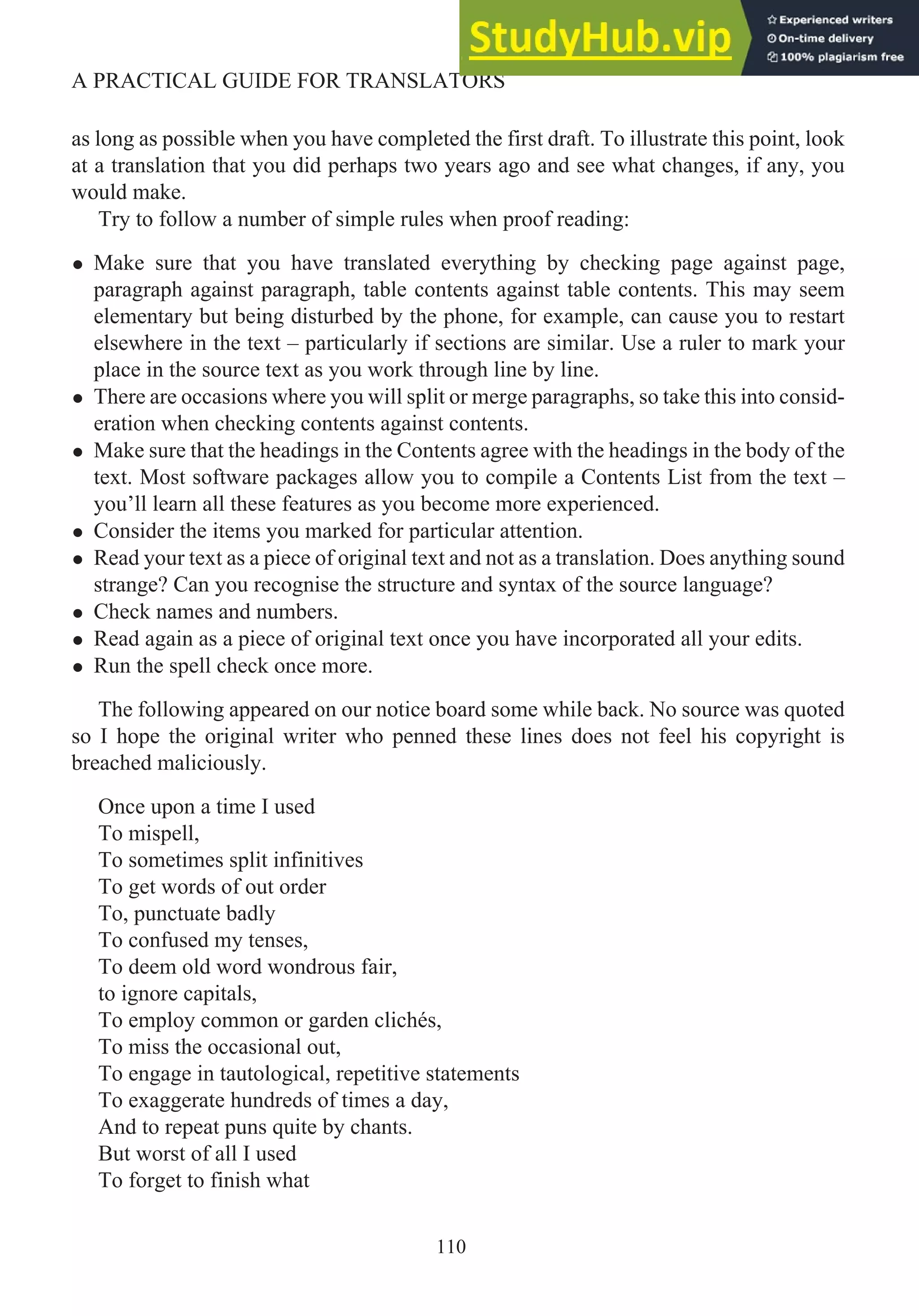 as long as possible when you have completed the first draft. To illustrate this point, look
at a translation that you did perhaps two years ago and see what changes, if any, you
would make.
Try to follow a number of simple rules when proof reading:
• Make sure that you have translated everything by checking page against page,
paragraph against paragraph, table contents against table contents. This may seem
elementary but being disturbed by the phone, for example, can cause you to restart
elsewhere in the text – particularly if sections are similar. Use a ruler to mark your
place in the source text as you work through line by line.
• There are occasions where you will split or merge paragraphs, so take this into consid-
eration when checking contents against contents.
• Make sure that the headings in the Contents agree with the headings in the body of the
text. Most software packages allow you to compile a Contents List from the text –
you’ll learn all these features as you become more experienced.
• Consider the items you marked for particular attention.
• Read your text as a piece of original text and not as a translation. Does anything sound
strange? Can you recognise the structure and syntax of the source language?
• Check names and numbers.
• Read again as a piece of original text once you have incorporated all your edits.
• Run the spell check once more.
The following appeared on our notice board some while back. No source was quoted
so I hope the original writer who penned these lines does not feel his copyright is
breached maliciously.
Once upon a time I used
To mispell,
To sometimes split infinitives
To get words of out order
To, punctuate badly
To confused my tenses,
To deem old word wondrous fair,
to ignore capitals,
To employ common or garden clichés,
To miss the occasional out,
To engage in tautological, repetitive statements
To exaggerate hundreds of times a day,
And to repeat puns quite by chants.
But worst of all I used
To forget to finish what
110
A PRACTICAL GUIDE FOR TRANSLATORS
 