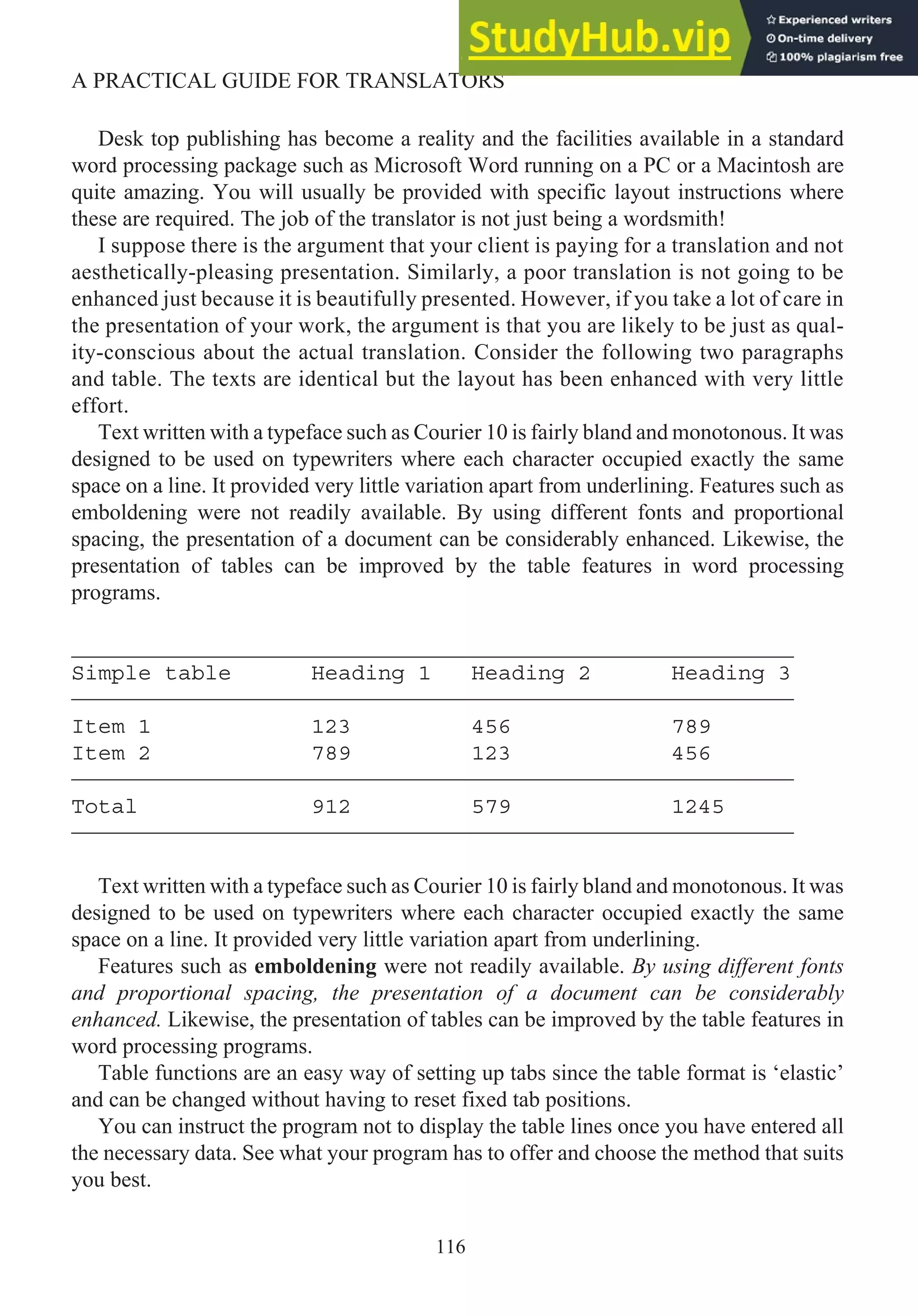 Desk top publishing has become a reality and the facilities available in a standard
word processing package such as Microsoft Word running on a PC or a Macintosh are
quite amazing. You will usually be provided with specific layout instructions where
these are required. The job of the translator is not just being a wordsmith!
I suppose there is the argument that your client is paying for a translation and not
aesthetically-pleasing presentation. Similarly, a poor translation is not going to be
enhanced just because it is beautifully presented. However, if you take a lot of care in
the presentation of your work, the argument is that you are likely to be just as qual-
ity-conscious about the actual translation. Consider the following two paragraphs
and table. The texts are identical but the layout has been enhanced with very little
effort.
Text written with a typeface such as Courier 10 is fairly bland and monotonous. It was
designed to be used on typewriters where each character occupied exactly the same
space on a line. It provided very little variation apart from underlining. Features such as
emboldening were not readily available. By using different fonts and proportional
spacing, the presentation of a document can be considerably enhanced. Likewise, the
presentation of tables can be improved by the table features in word processing
programs.
_________________________________________________________________
Simple table Heading 1 Heading 2 Heading 3
_________________________________________________________________
Item 1 123 456 789
Item 2 789 123 456
_________________________________________________________________
Total 912 579 1245
_________________________________________________________________
Text written with a typeface such as Courier 10 is fairly bland and monotonous. It was
designed to be used on typewriters where each character occupied exactly the same
space on a line. It provided very little variation apart from underlining.
Features such as emboldening were not readily available. By using different fonts
and proportional spacing, the presentation of a document can be considerably
enhanced. Likewise, the presentation of tables can be improved by the table features in
word processing programs.
Table functions are an easy way of setting up tabs since the table format is ‘elastic’
and can be changed without having to reset fixed tab positions.
You can instruct the program not to display the table lines once you have entered all
the necessary data. See what your program has to offer and choose the method that suits
you best.
116
A PRACTICAL GUIDE FOR TRANSLATORS
 