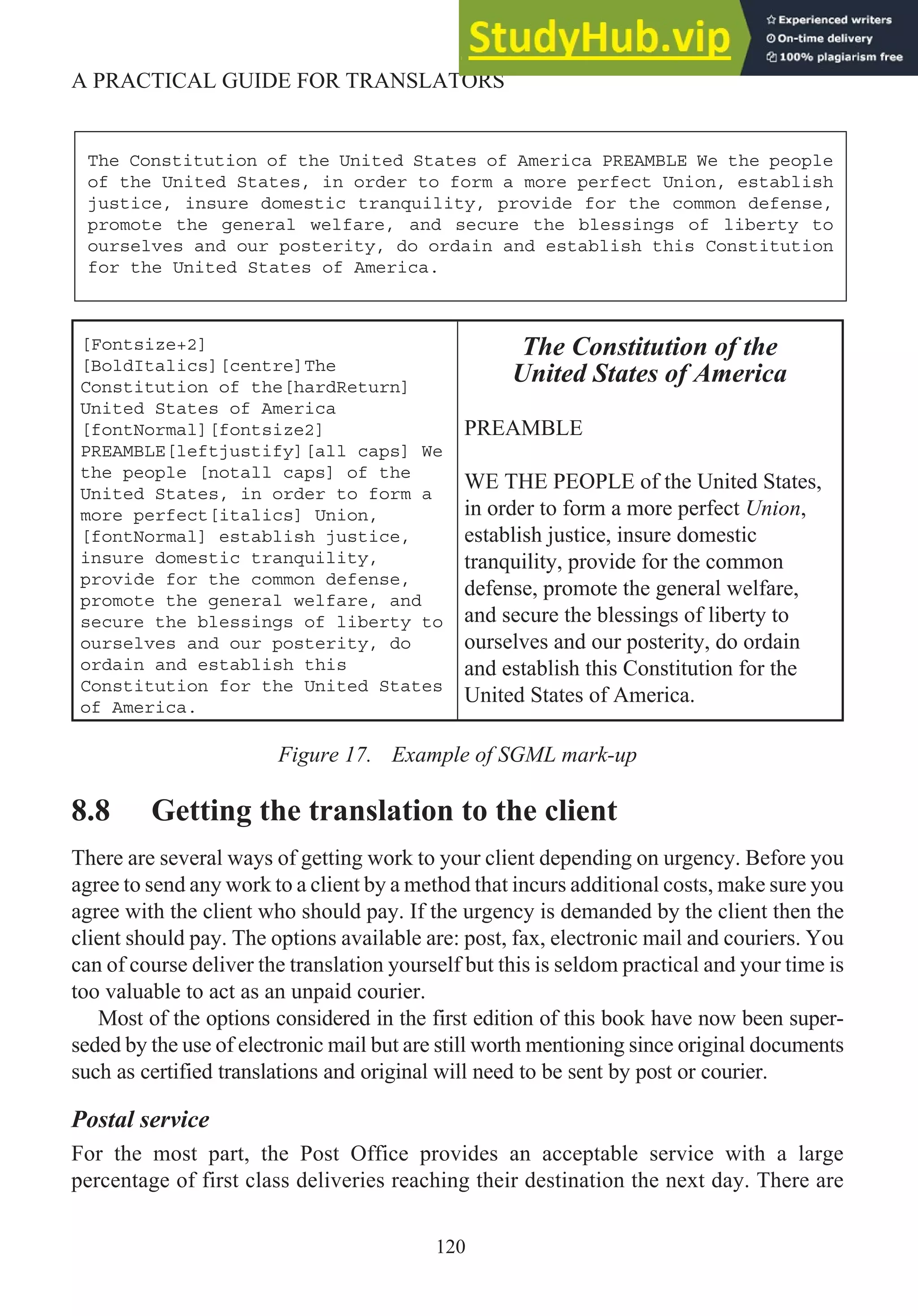 [Fontsize+2]
[BoldItalics][centre]The
Constitution of the[hardReturn]
United States of America
[fontNormal][fontsize2]
PREAMBLE[leftjustify][all caps] We
the people [notall caps] of the
United States, in order to form a
more perfect[italics] Union,
[fontNormal] establish justice,
insure domestic tranquility,
provide for the common defense,
promote the general welfare, and
secure the blessings of liberty to
ourselves and our posterity, do
ordain and establish this
Constitution for the United States
of America.
The Constitution of the
United States of America
PREAMBLE
WE THE PEOPLE of the United States,
in order to form a more perfect Union,
establish justice, insure domestic
tranquility, provide for the common
defense, promote the general welfare,
and secure the blessings of liberty to
ourselves and our posterity, do ordain
and establish this Constitution for the
United States of America.
Figure 17. Example of SGML mark-up
8.8 Getting the translation to the client
There are several ways of getting work to your client depending on urgency. Before you
agree to send any work to a client by a method that incurs additional costs, make sure you
agree with the client who should pay. If the urgency is demanded by the client then the
client should pay. The options available are: post, fax, electronic mail and couriers. You
can of course deliver the translation yourself but this is seldom practical and your time is
too valuable to act as an unpaid courier.
Most of the options considered in the first edition of this book have now been super-
seded by the use of electronic mail but are still worth mentioning since original documents
such as certified translations and original will need to be sent by post or courier.
Postal service
For the most part, the Post Office provides an acceptable service with a large
percentage of first class deliveries reaching their destination the next day. There are
120
A PRACTICAL GUIDE FOR TRANSLATORS
The Constitution of the United States of America PREAMBLE We the people
of the United States, in order to form a more perfect Union, establish
justice, insure domestic tranquility, provide for the common defense,
promote the general welfare, and secure the blessings of liberty to
ourselves and our posterity, do ordain and establish this Constitution
for the United States of America.
 