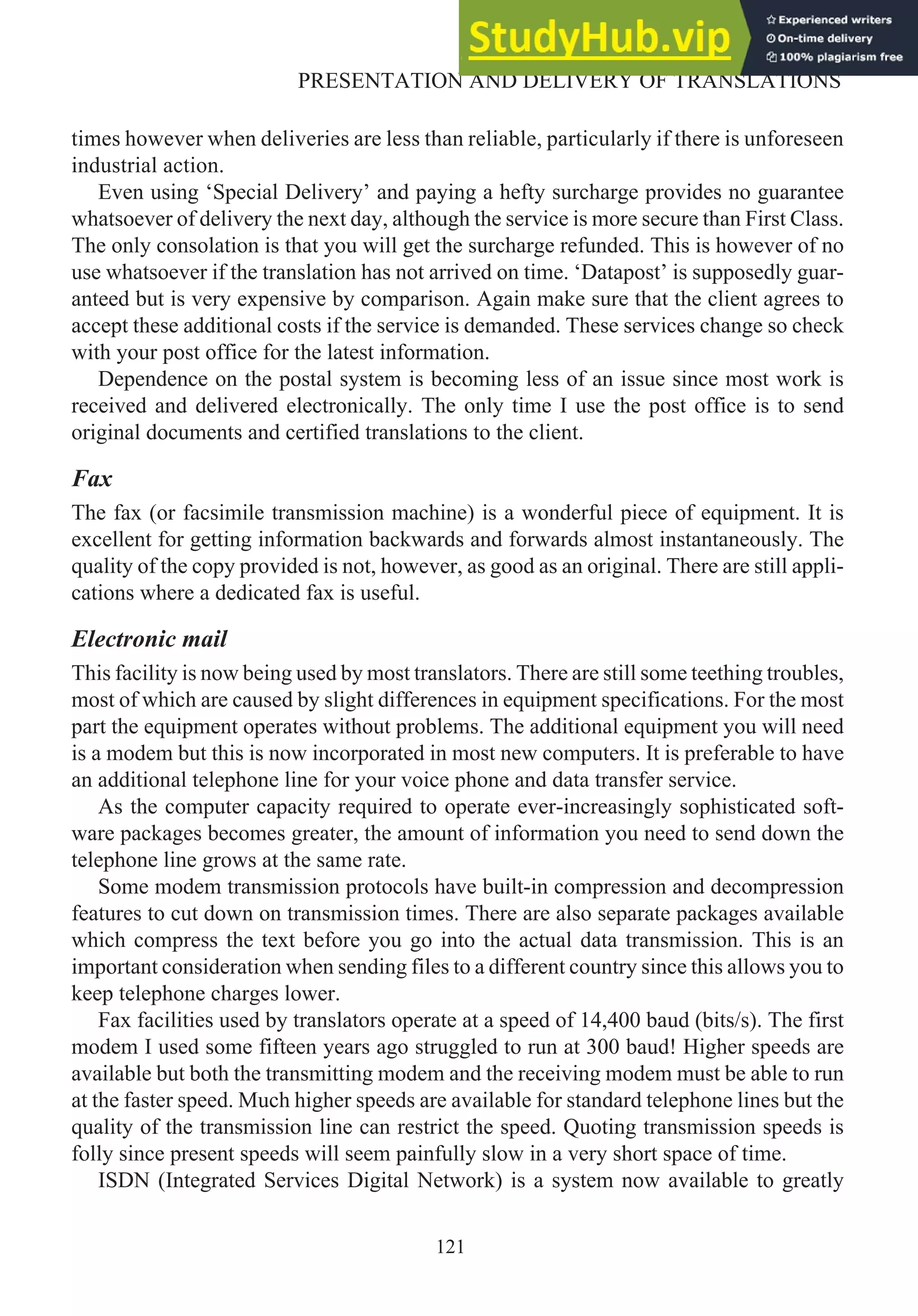 times however when deliveries are less than reliable, particularly if there is unforeseen
industrial action.
Even using ‘Special Delivery’ and paying a hefty surcharge provides no guarantee
whatsoever of delivery the next day, although the service is more secure than First Class.
The only consolation is that you will get the surcharge refunded. This is however of no
use whatsoever if the translation has not arrived on time. ‘Datapost’ is supposedly guar-
anteed but is very expensive by comparison. Again make sure that the client agrees to
accept these additional costs if the service is demanded. These services change so check
with your post office for the latest information.
Dependence on the postal system is becoming less of an issue since most work is
received and delivered electronically. The only time I use the post office is to send
original documents and certified translations to the client.
Fax
The fax (or facsimile transmission machine) is a wonderful piece of equipment. It is
excellent for getting information backwards and forwards almost instantaneously. The
quality of the copy provided is not, however, as good as an original. There are still appli-
cations where a dedicated fax is useful.
Electronic mail
This facility is now being used by most translators. There are still some teething troubles,
most of which are caused by slight differences in equipment specifications. For the most
part the equipment operates without problems. The additional equipment you will need
is a modem but this is now incorporated in most new computers. It is preferable to have
an additional telephone line for your voice phone and data transfer service.
As the computer capacity required to operate ever-increasingly sophisticated soft-
ware packages becomes greater, the amount of information you need to send down the
telephone line grows at the same rate.
Some modem transmission protocols have built-in compression and decompression
features to cut down on transmission times. There are also separate packages available
which compress the text before you go into the actual data transmission. This is an
important consideration when sending files to a different country since this allows you to
keep telephone charges lower.
Fax facilities used by translators operate at a speed of 14,400 baud (bits/s). The first
modem I used some fifteen years ago struggled to run at 300 baud! Higher speeds are
available but both the transmitting modem and the receiving modem must be able to run
at the faster speed. Much higher speeds are available for standard telephone lines but the
quality of the transmission line can restrict the speed. Quoting transmission speeds is
folly since present speeds will seem painfully slow in a very short space of time.
ISDN (Integrated Services Digital Network) is a system now available to greatly
121
PRESENTATION AND DELIVERY OF TRANSLATIONS
 