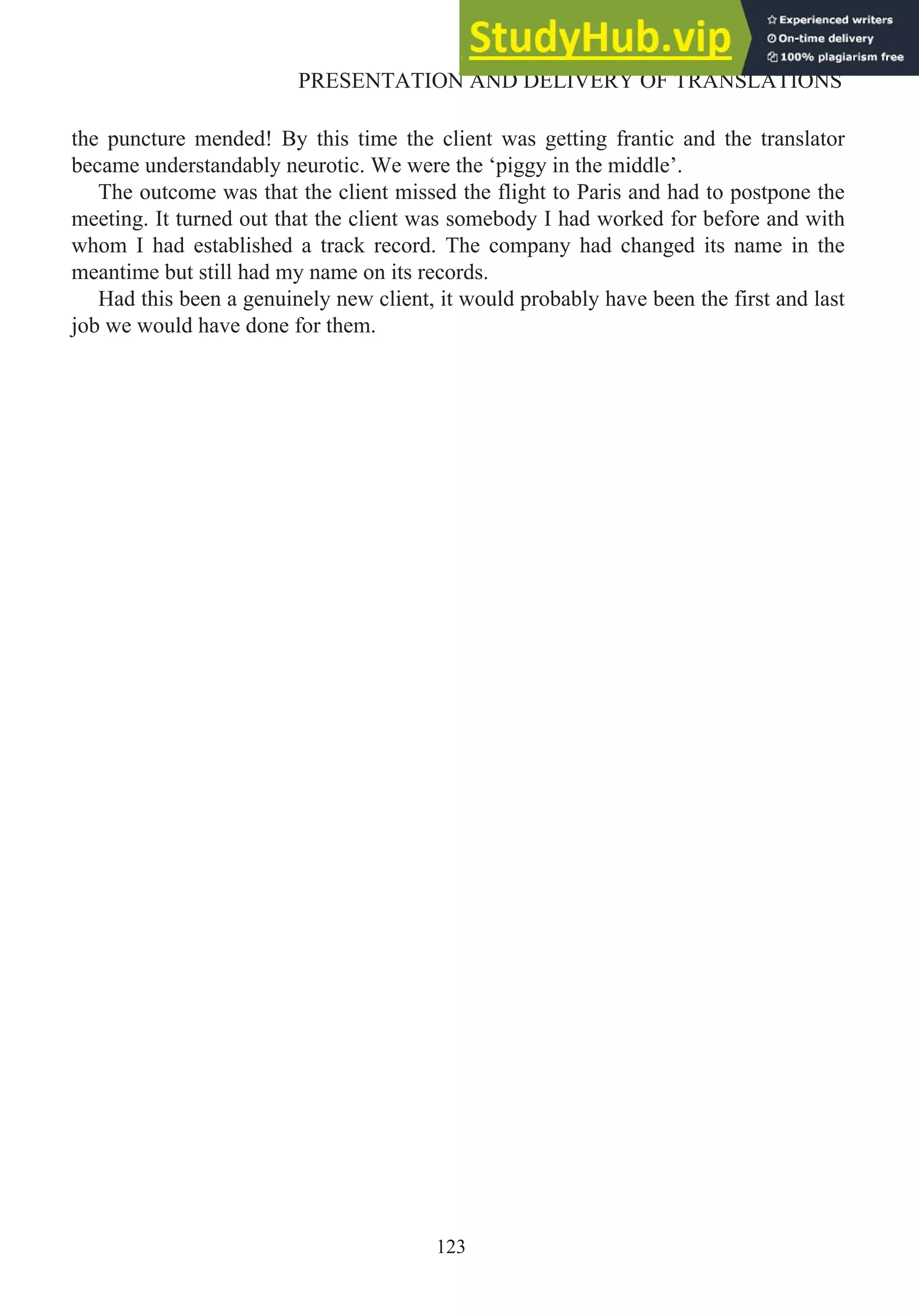 the puncture mended! By this time the client was getting frantic and the translator
became understandably neurotic. We were the ‘piggy in the middle’.
The outcome was that the client missed the flight to Paris and had to postpone the
meeting. It turned out that the client was somebody I had worked for before and with
whom I had established a track record. The company had changed its name in the
meantime but still had my name on its records.
Had this been a genuinely new client, it would probably have been the first and last
job we would have done for them.
123
PRESENTATION AND DELIVERY OF TRANSLATIONS
 