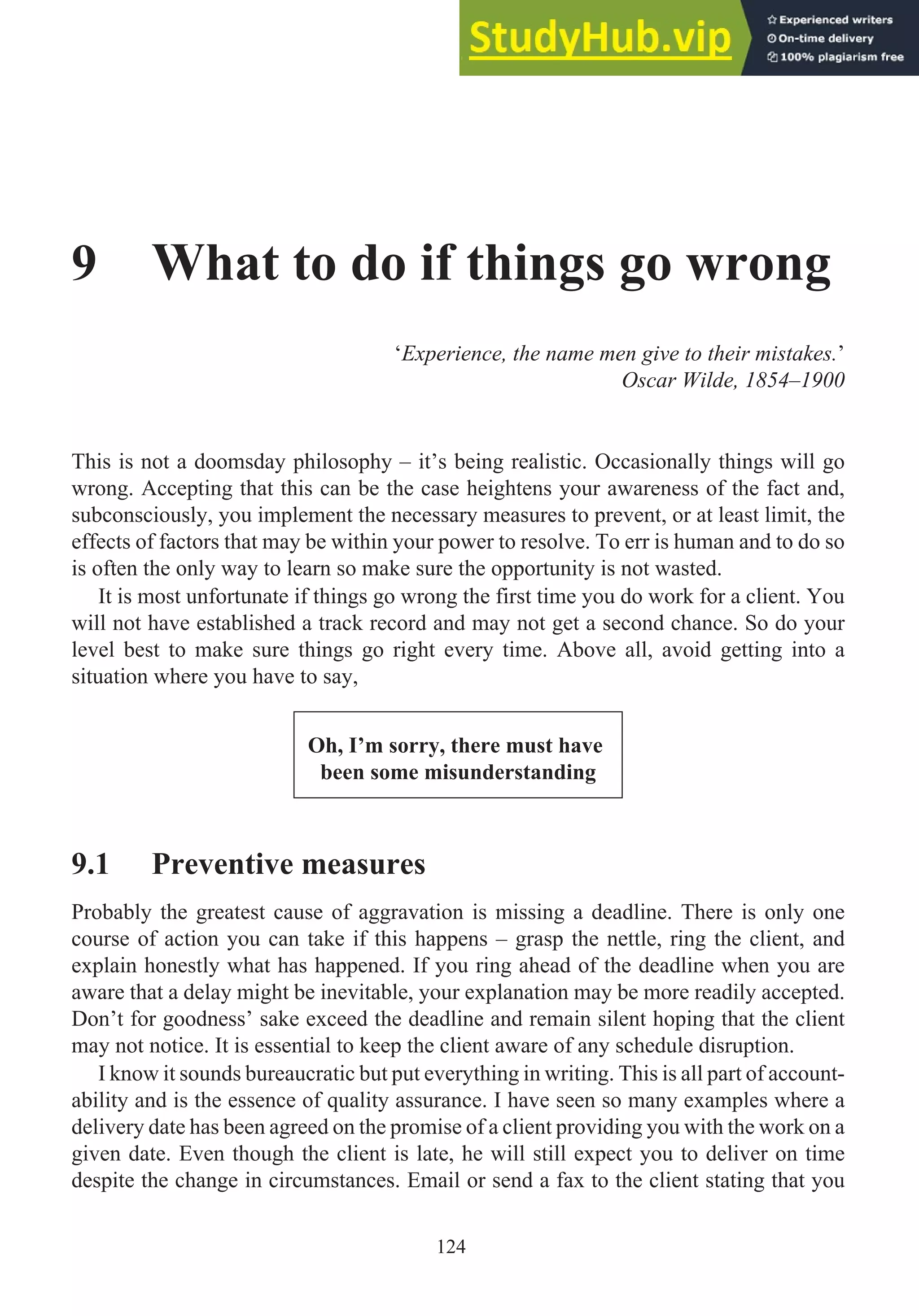 9 What to do if things go wrong
‘Experience, the name men give to their mistakes.’
Oscar Wilde, 1854–1900
This is not a doomsday philosophy – it’s being realistic. Occasionally things will go
wrong. Accepting that this can be the case heightens your awareness of the fact and,
subconsciously, you implement the necessary measures to prevent, or at least limit, the
effects of factors that may be within your power to resolve. To err is human and to do so
is often the only way to learn so make sure the opportunity is not wasted.
It is most unfortunate if things go wrong the first time you do work for a client. You
will not have established a track record and may not get a second chance. So do your
level best to make sure things go right every time. Above all, avoid getting into a
situation where you have to say,
Oh, I’m sorry, there must have
been some misunderstanding
9.1 Preventive measures
Probably the greatest cause of aggravation is missing a deadline. There is only one
course of action you can take if this happens – grasp the nettle, ring the client, and
explain honestly what has happened. If you ring ahead of the deadline when you are
aware that a delay might be inevitable, your explanation may be more readily accepted.
Don’t for goodness’ sake exceed the deadline and remain silent hoping that the client
may not notice. It is essential to keep the client aware of any schedule disruption.
I know it sounds bureaucratic but put everything in writing. This is all part of account-
ability and is the essence of quality assurance. I have seen so many examples where a
delivery date has been agreed on the promise of a client providing you with the work on a
given date. Even though the client is late, he will still expect you to deliver on time
despite the change in circumstances. Email or send a fax to the client stating that you
124
 