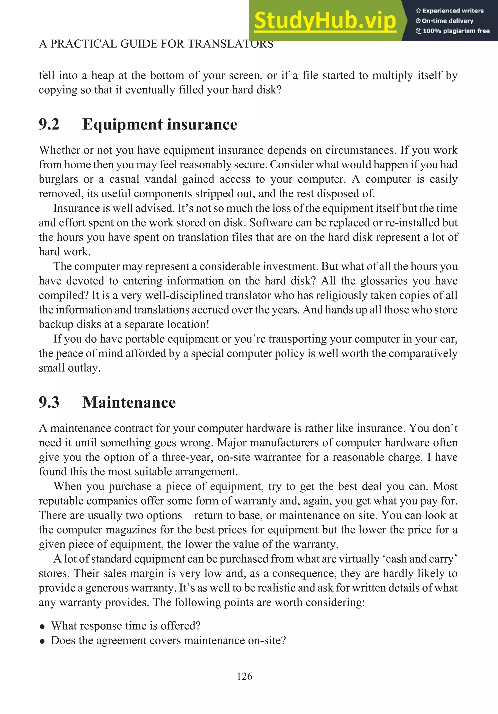 fell into a heap at the bottom of your screen, or if a file started to multiply itself by
copying so that it eventually filled your hard disk?
9.2 Equipment insurance
Whether or not you have equipment insurance depends on circumstances. If you work
from home then you may feel reasonably secure. Consider what would happen if you had
burglars or a casual vandal gained access to your computer. A computer is easily
removed, its useful components stripped out, and the rest disposed of.
Insurance is well advised. It’s not so much the loss of the equipment itself but the time
and effort spent on the work stored on disk. Software can be replaced or re-installed but
the hours you have spent on translation files that are on the hard disk represent a lot of
hard work.
The computer may represent a considerable investment. But what of all the hours you
have devoted to entering information on the hard disk? All the glossaries you have
compiled? It is a very well-disciplined translator who has religiously taken copies of all
the information and translations accrued over the years. And hands up all those who store
backup disks at a separate location!
If you do have portable equipment or you’re transporting your computer in your car,
the peace of mind afforded by a special computer policy is well worth the comparatively
small outlay.
9.3 Maintenance
A maintenance contract for your computer hardware is rather like insurance. You don’t
need it until something goes wrong. Major manufacturers of computer hardware often
give you the option of a three-year, on-site warrantee for a reasonable charge. I have
found this the most suitable arrangement.
When you purchase a piece of equipment, try to get the best deal you can. Most
reputable companies offer some form of warranty and, again, you get what you pay for.
There are usually two options – return to base, or maintenance on site. You can look at
the computer magazines for the best prices for equipment but the lower the price for a
given piece of equipment, the lower the value of the warranty.
A lot of standard equipment can be purchased from what are virtually ‘cash and carry’
stores. Their sales margin is very low and, as a consequence, they are hardly likely to
provide a generous warranty. It’s as well to be realistic and ask for written details of what
any warranty provides. The following points are worth considering:
• What response time is offered?
• Does the agreement covers maintenance on-site?
126
A PRACTICAL GUIDE FOR TRANSLATORS
 