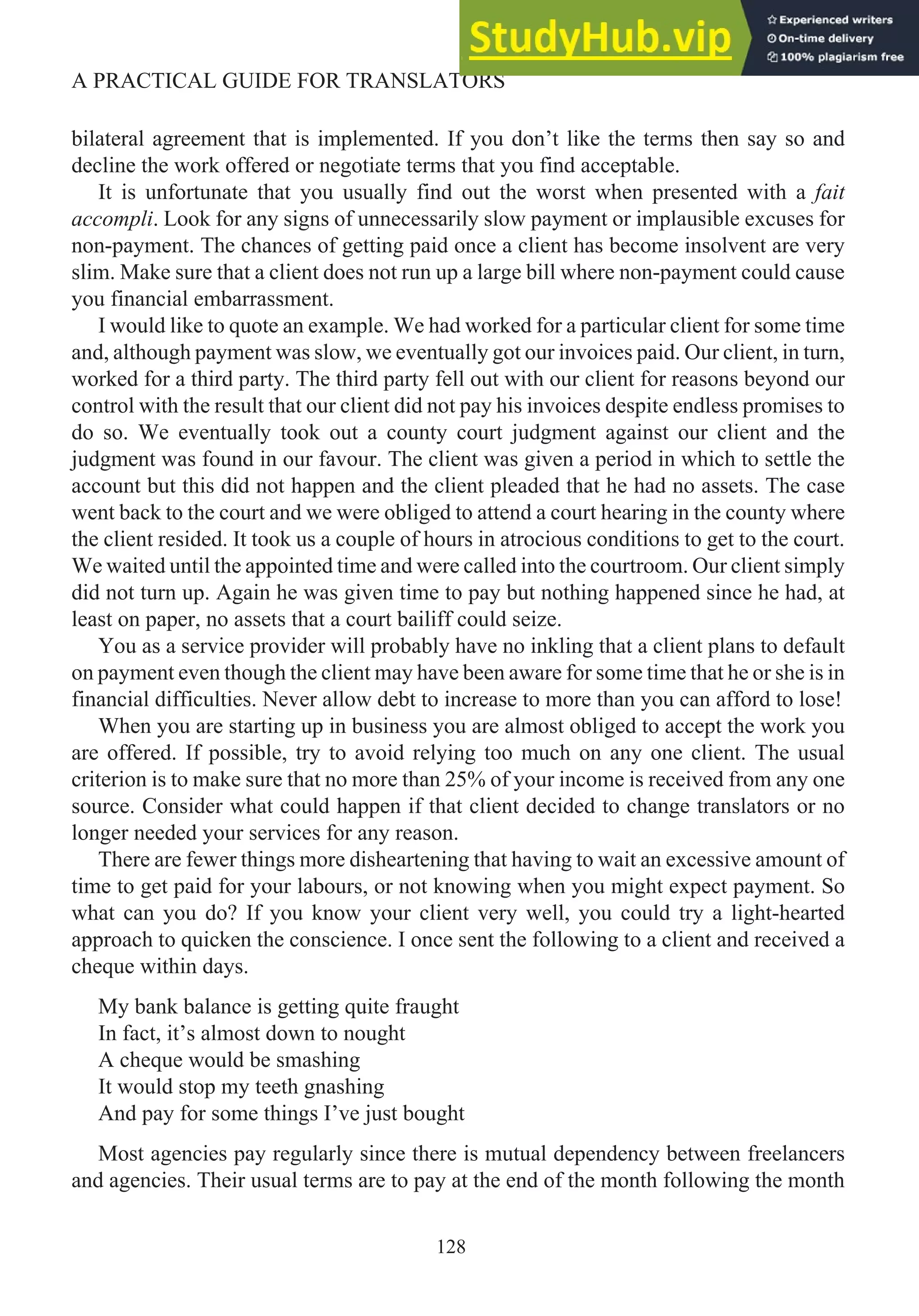 bilateral agreement that is implemented. If you don’t like the terms then say so and
decline the work offered or negotiate terms that you find acceptable.
It is unfortunate that you usually find out the worst when presented with a fait
accompli. Look for any signs of unnecessarily slow payment or implausible excuses for
non-payment. The chances of getting paid once a client has become insolvent are very
slim. Make sure that a client does not run up a large bill where non-payment could cause
you financial embarrassment.
I would like to quote an example. We had worked for a particular client for some time
and, although payment was slow, we eventually got our invoices paid. Our client, in turn,
worked for a third party. The third party fell out with our client for reasons beyond our
control with the result that our client did not pay his invoices despite endless promises to
do so. We eventually took out a county court judgment against our client and the
judgment was found in our favour. The client was given a period in which to settle the
account but this did not happen and the client pleaded that he had no assets. The case
went back to the court and we were obliged to attend a court hearing in the county where
the client resided. It took us a couple of hours in atrocious conditions to get to the court.
We waited until the appointed time and were called into the courtroom. Our client simply
did not turn up. Again he was given time to pay but nothing happened since he had, at
least on paper, no assets that a court bailiff could seize.
You as a service provider will probably have no inkling that a client plans to default
on payment even though the client may have been aware for some time that he or she is in
financial difficulties. Never allow debt to increase to more than you can afford to lose!
When you are starting up in business you are almost obliged to accept the work you
are offered. If possible, try to avoid relying too much on any one client. The usual
criterion is to make sure that no more than 25% of your income is received from any one
source. Consider what could happen if that client decided to change translators or no
longer needed your services for any reason.
There are fewer things more disheartening that having to wait an excessive amount of
time to get paid for your labours, or not knowing when you might expect payment. So
what can you do? If you know your client very well, you could try a light-hearted
approach to quicken the conscience. I once sent the following to a client and received a
cheque within days.
My bank balance is getting quite fraught
In fact, it’s almost down to nought
A cheque would be smashing
It would stop my teeth gnashing
And pay for some things I’ve just bought
Most agencies pay regularly since there is mutual dependency between freelancers
and agencies. Their usual terms are to pay at the end of the month following the month
128
A PRACTICAL GUIDE FOR TRANSLATORS
 