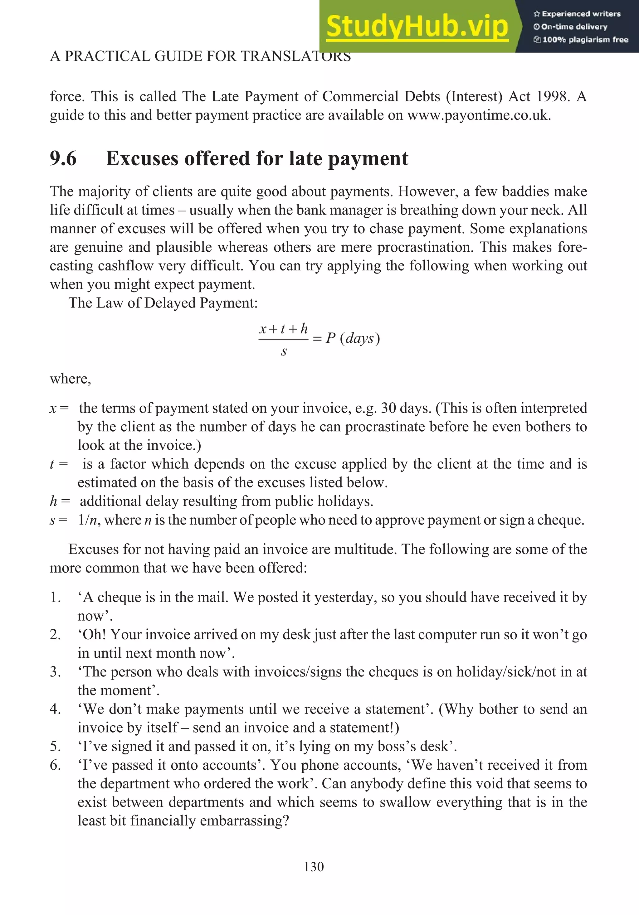 force. This is called The Late Payment of Commercial Debts (Interest) Act 1998. A
guide to this and better payment practice are available on www.payontime.co.uk.
9.6 Excuses offered for late payment
The majority of clients are quite good about payments. However, a few baddies make
life difficult at times – usually when the bank manager is breathing down your neck. All
manner of excuses will be offered when you try to chase payment. Some explanations
are genuine and plausible whereas others are mere procrastination. This makes fore-
casting cashflow very difficult. You can try applying the following when working out
when you might expect payment.
The Law of Delayed Payment:
x t h
s
P days
+ +
= ( )
where,
x = the terms of payment stated on your invoice, e.g. 30 days. (This is often interpreted
by the client as the number of days he can procrastinate before he even bothers to
look at the invoice.)
t = is a factor which depends on the excuse applied by the client at the time and is
estimated on the basis of the excuses listed below.
h = additional delay resulting from public holidays.
s = 1/n, where n is the number of people who need to approve payment or sign a cheque.
Excuses for not having paid an invoice are multitude. The following are some of the
more common that we have been offered:
1. ‘A cheque is in the mail. We posted it yesterday, so you should have received it by
now’.
2. ‘Oh! Your invoice arrived on my desk just after the last computer run so it won’t go
in until next month now’.
3. ‘The person who deals with invoices/signs the cheques is on holiday/sick/not in at
the moment’.
4. ‘We don’t make payments until we receive a statement’. (Why bother to send an
invoice by itself – send an invoice and a statement!)
5. ‘I’ve signed it and passed it on, it’s lying on my boss’s desk’.
6. ‘I’ve passed it onto accounts’. You phone accounts, ‘We haven’t received it from
the department who ordered the work’. Can anybody define this void that seems to
exist between departments and which seems to swallow everything that is in the
least bit financially embarrassing?
130
A PRACTICAL GUIDE FOR TRANSLATORS
 