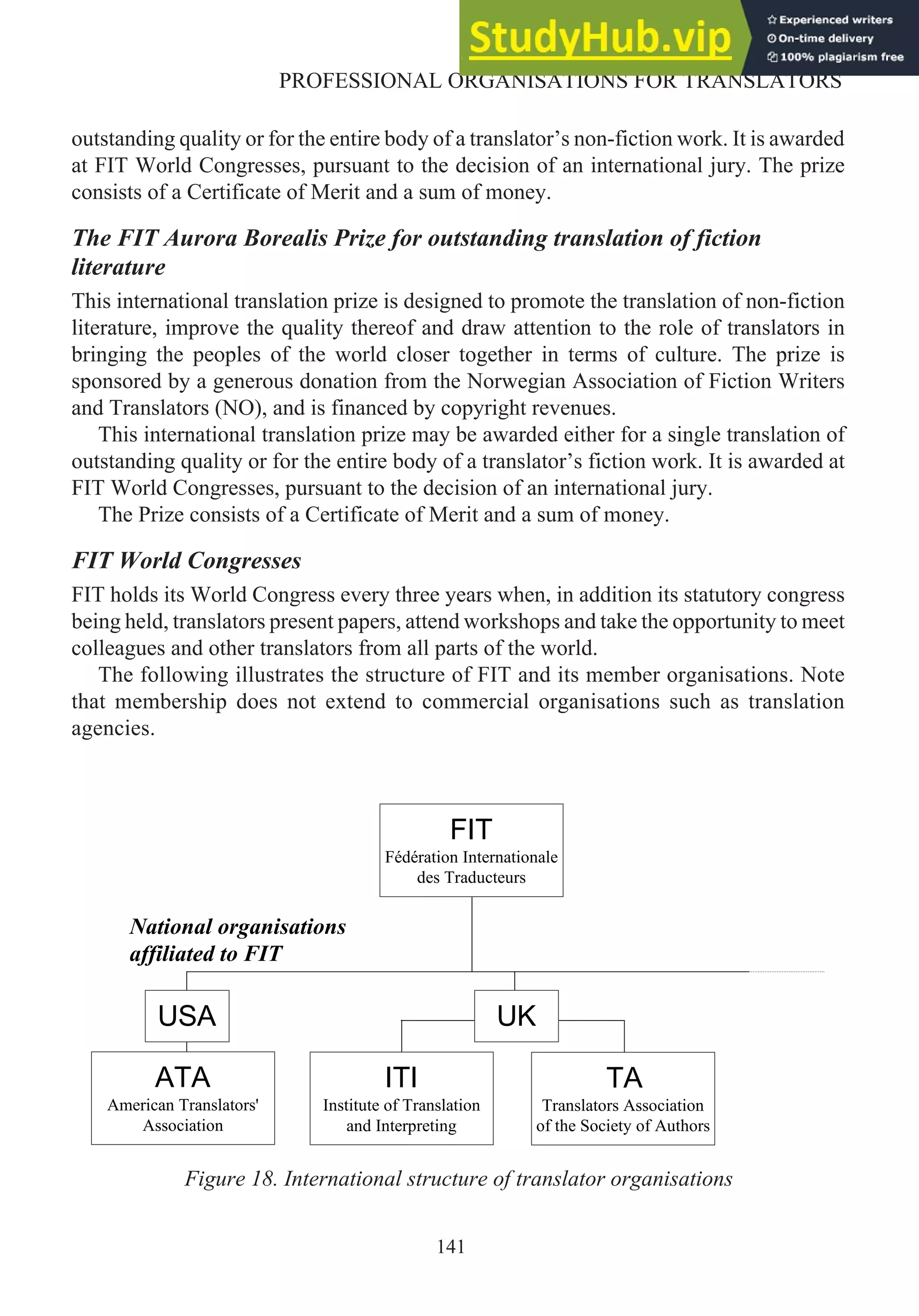 outstanding quality or for the entire body of a translator’s non-fiction work. It is awarded
at FIT World Congresses, pursuant to the decision of an international jury. The prize
consists of a Certificate of Merit and a sum of money.
The FIT Aurora Borealis Prize for outstanding translation of fiction
literature
This international translation prize is designed to promote the translation of non-fiction
literature, improve the quality thereof and draw attention to the role of translators in
bringing the peoples of the world closer together in terms of culture. The prize is
sponsored by a generous donation from the Norwegian Association of Fiction Writers
and Translators (NO), and is financed by copyright revenues.
This international translation prize may be awarded either for a single translation of
outstanding quality or for the entire body of a translator’s fiction work. It is awarded at
FIT World Congresses, pursuant to the decision of an international jury.
The Prize consists of a Certificate of Merit and a sum of money.
FIT World Congresses
FIT holds its World Congress every three years when, in addition its statutory congress
being held, translators present papers, attend workshops and take the opportunity to meet
colleagues and other translators from all parts of the world.
The following illustrates the structure of FIT and its member organisations. Note
that membership does not extend to commercial organisations such as translation
agencies.
141
PROFESSIONAL ORGANISATIONS FOR TRANSLATORS
FIT
Fédération Internationale
des Traducteurs
TA
Translators Association
of the Society of Authors
National organisations
affiliated to FIT
UK
USA
ATA
American Translators'
Association
ITI
Institute of Translation
and Interpreting
Figure 18. International structure of translator organisations
 