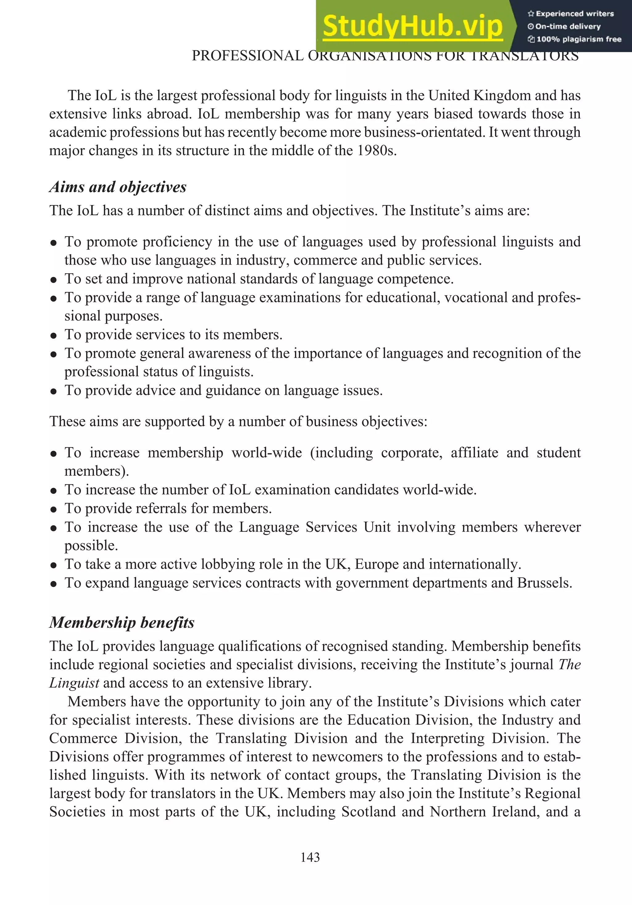 The IoL is the largest professional body for linguists in the United Kingdom and has
extensive links abroad. IoL membership was for many years biased towards those in
academic professions but has recently become more business-orientated. It went through
major changes in its structure in the middle of the 1980s.
Aims and objectives
The IoL has a number of distinct aims and objectives. The Institute’s aims are:
• To promote proficiency in the use of languages used by professional linguists and
those who use languages in industry, commerce and public services.
• To set and improve national standards of language competence.
• To provide a range of language examinations for educational, vocational and profes-
sional purposes.
• To provide services to its members.
• To promote general awareness of the importance of languages and recognition of the
professional status of linguists.
• To provide advice and guidance on language issues.
These aims are supported by a number of business objectives:
• To increase membership world-wide (including corporate, affiliate and student
members).
• To increase the number of IoL examination candidates world-wide.
• To provide referrals for members.
• To increase the use of the Language Services Unit involving members wherever
possible.
• To take a more active lobbying role in the UK, Europe and internationally.
• To expand language services contracts with government departments and Brussels.
Membership benefits
The IoL provides language qualifications of recognised standing. Membership benefits
include regional societies and specialist divisions, receiving the Institute’s journal The
Linguist and access to an extensive library.
Members have the opportunity to join any of the Institute’s Divisions which cater
for specialist interests. These divisions are the Education Division, the Industry and
Commerce Division, the Translating Division and the Interpreting Division. The
Divisions offer programmes of interest to newcomers to the professions and to estab-
lished linguists. With its network of contact groups, the Translating Division is the
largest body for translators in the UK. Members may also join the Institute’s Regional
Societies in most parts of the UK, including Scotland and Northern Ireland, and a
143
PROFESSIONAL ORGANISATIONS FOR TRANSLATORS
 