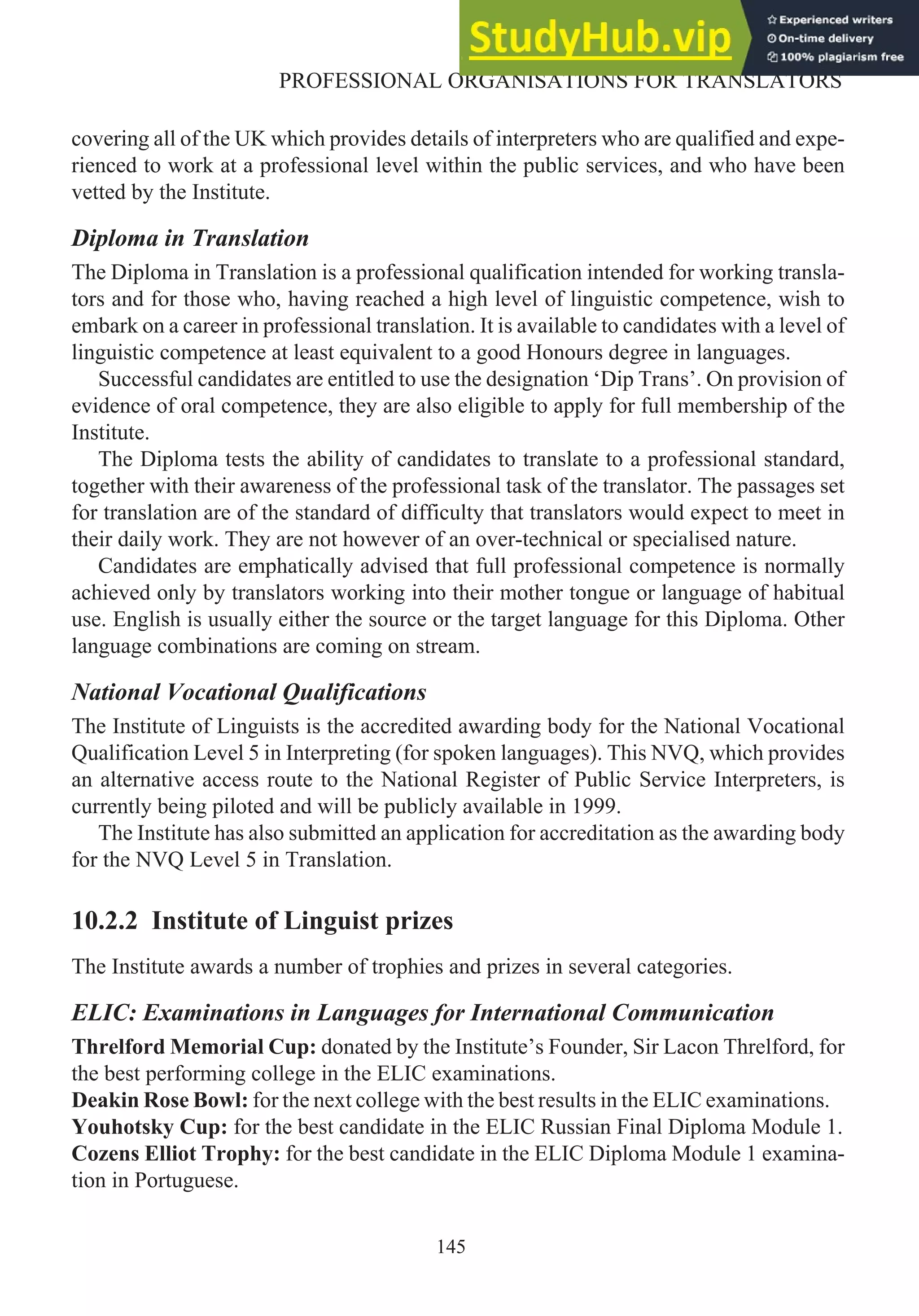 covering all of the UK which provides details of interpreters who are qualified and expe-
rienced to work at a professional level within the public services, and who have been
vetted by the Institute.
Diploma in Translation
The Diploma in Translation is a professional qualification intended for working transla-
tors and for those who, having reached a high level of linguistic competence, wish to
embark on a career in professional translation. It is available to candidates with a level of
linguistic competence at least equivalent to a good Honours degree in languages.
Successful candidates are entitled to use the designation ‘Dip Trans’. On provision of
evidence of oral competence, they are also eligible to apply for full membership of the
Institute.
The Diploma tests the ability of candidates to translate to a professional standard,
together with their awareness of the professional task of the translator. The passages set
for translation are of the standard of difficulty that translators would expect to meet in
their daily work. They are not however of an over-technical or specialised nature.
Candidates are emphatically advised that full professional competence is normally
achieved only by translators working into their mother tongue or language of habitual
use. English is usually either the source or the target language for this Diploma. Other
language combinations are coming on stream.
National Vocational Qualifications
The Institute of Linguists is the accredited awarding body for the National Vocational
Qualification Level 5 in Interpreting (for spoken languages). This NVQ, which provides
an alternative access route to the National Register of Public Service Interpreters, is
currently being piloted and will be publicly available in 1999.
The Institute has also submitted an application for accreditation as the awarding body
for the NVQ Level 5 in Translation.
10.2.2 Institute of Linguist prizes
The Institute awards a number of trophies and prizes in several categories.
ELIC: Examinations in Languages for International Communication
Threlford Memorial Cup: donated by the Institute’s Founder, Sir Lacon Threlford, for
the best performing college in the ELIC examinations.
Deakin Rose Bowl: for the next college with the best results in the ELIC examinations.
Youhotsky Cup: for the best candidate in the ELIC Russian Final Diploma Module 1.
Cozens Elliot Trophy: for the best candidate in the ELIC Diploma Module 1 examina-
tion in Portuguese.
145
PROFESSIONAL ORGANISATIONS FOR TRANSLATORS
 