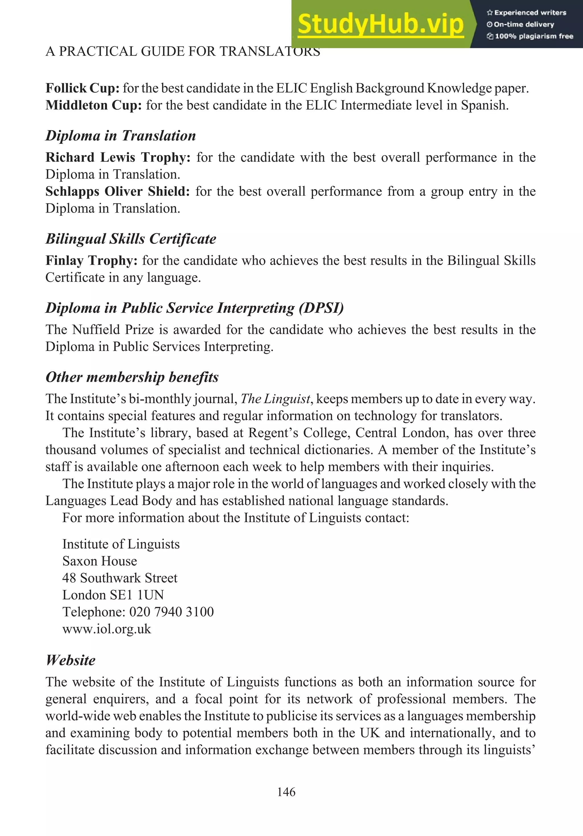 Follick Cup: for the best candidate in the ELIC English Background Knowledge paper.
Middleton Cup: for the best candidate in the ELIC Intermediate level in Spanish.
Diploma in Translation
Richard Lewis Trophy: for the candidate with the best overall performance in the
Diploma in Translation.
Schlapps Oliver Shield: for the best overall performance from a group entry in the
Diploma in Translation.
Bilingual Skills Certificate
Finlay Trophy: for the candidate who achieves the best results in the Bilingual Skills
Certificate in any language.
Diploma in Public Service Interpreting (DPSI)
The Nuffield Prize is awarded for the candidate who achieves the best results in the
Diploma in Public Services Interpreting.
Other membership benefits
The Institute’s bi-monthly journal, The Linguist, keeps members up to date in every way.
It contains special features and regular information on technology for translators.
The Institute’s library, based at Regent’s College, Central London, has over three
thousand volumes of specialist and technical dictionaries. A member of the Institute’s
staff is available one afternoon each week to help members with their inquiries.
The Institute plays a major role in the world of languages and worked closely with the
Languages Lead Body and has established national language standards.
For more information about the Institute of Linguists contact:
Institute of Linguists
Saxon House
48 Southwark Street
London SE1 1UN
Telephone: 020 7940 3100
www.iol.org.uk
Website
The website of the Institute of Linguists functions as both an information source for
general enquirers, and a focal point for its network of professional members. The
world-wide web enables the Institute to publicise its services as a languages membership
and examining body to potential members both in the UK and internationally, and to
facilitate discussion and information exchange between members through its linguists’
146
A PRACTICAL GUIDE FOR TRANSLATORS
 