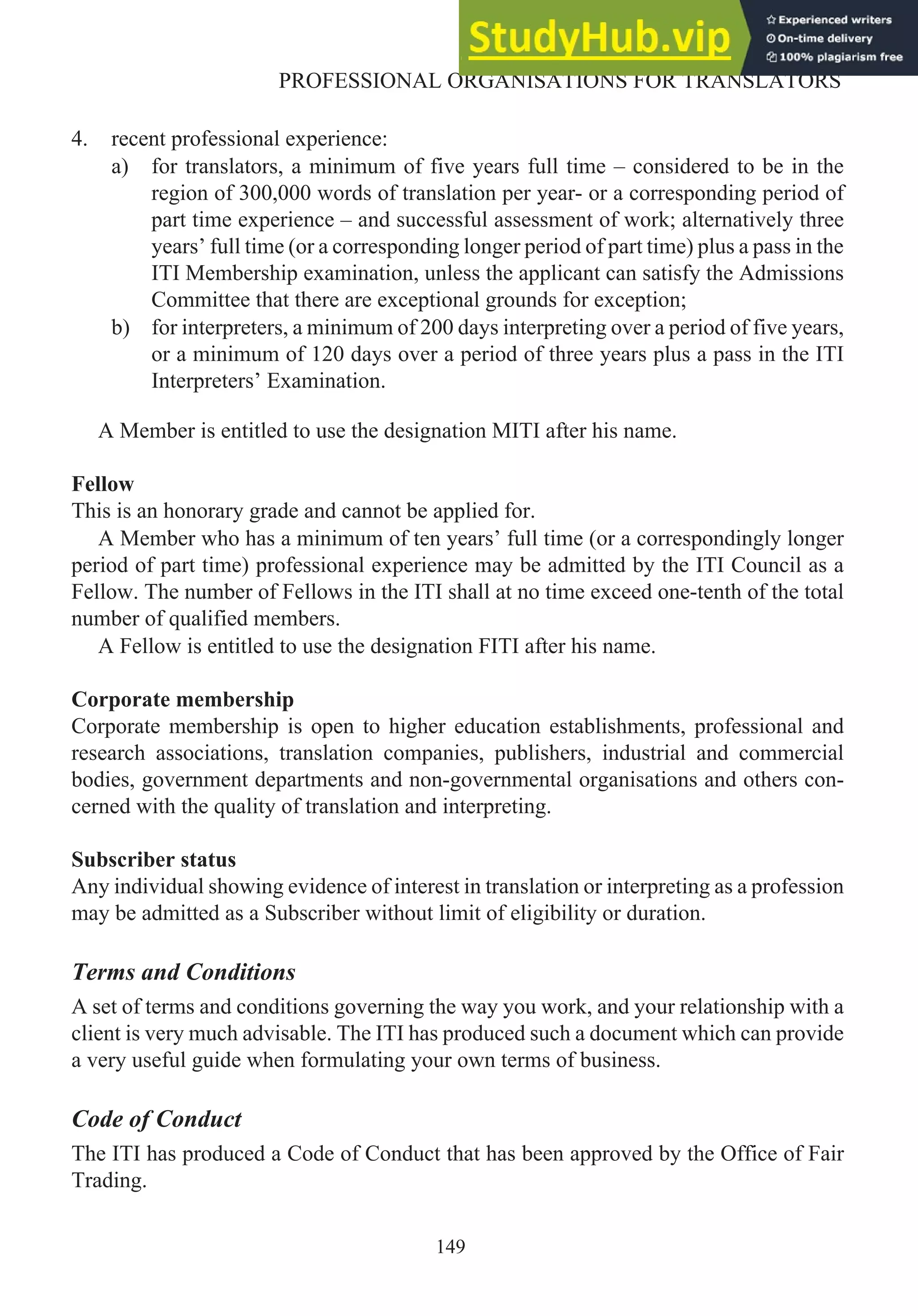 4. recent professional experience:
a) for translators, a minimum of five years full time – considered to be in the
region of 300,000 words of translation per year- or a corresponding period of
part time experience – and successful assessment of work; alternatively three
years’ full time (or a corresponding longer period of part time) plus a pass in the
ITI Membership examination, unless the applicant can satisfy the Admissions
Committee that there are exceptional grounds for exception;
b) for interpreters, a minimum of 200 days interpreting over a period of five years,
or a minimum of 120 days over a period of three years plus a pass in the ITI
Interpreters’ Examination.
A Member is entitled to use the designation MITI after his name.
Fellow
This is an honorary grade and cannot be applied for.
A Member who has a minimum of ten years’ full time (or a correspondingly longer
period of part time) professional experience may be admitted by the ITI Council as a
Fellow. The number of Fellows in the ITI shall at no time exceed one-tenth of the total
number of qualified members.
A Fellow is entitled to use the designation FITI after his name.
Corporate membership
Corporate membership is open to higher education establishments, professional and
research associations, translation companies, publishers, industrial and commercial
bodies, government departments and non-governmental organisations and others con-
cerned with the quality of translation and interpreting.
Subscriber status
Any individual showing evidence of interest in translation or interpreting as a profession
may be admitted as a Subscriber without limit of eligibility or duration.
Terms and Conditions
A set of terms and conditions governing the way you work, and your relationship with a
client is very much advisable. The ITI has produced such a document which can provide
a very useful guide when formulating your own terms of business.
Code of Conduct
The ITI has produced a Code of Conduct that has been approved by the Office of Fair
Trading.
149
PROFESSIONAL ORGANISATIONS FOR TRANSLATORS
 