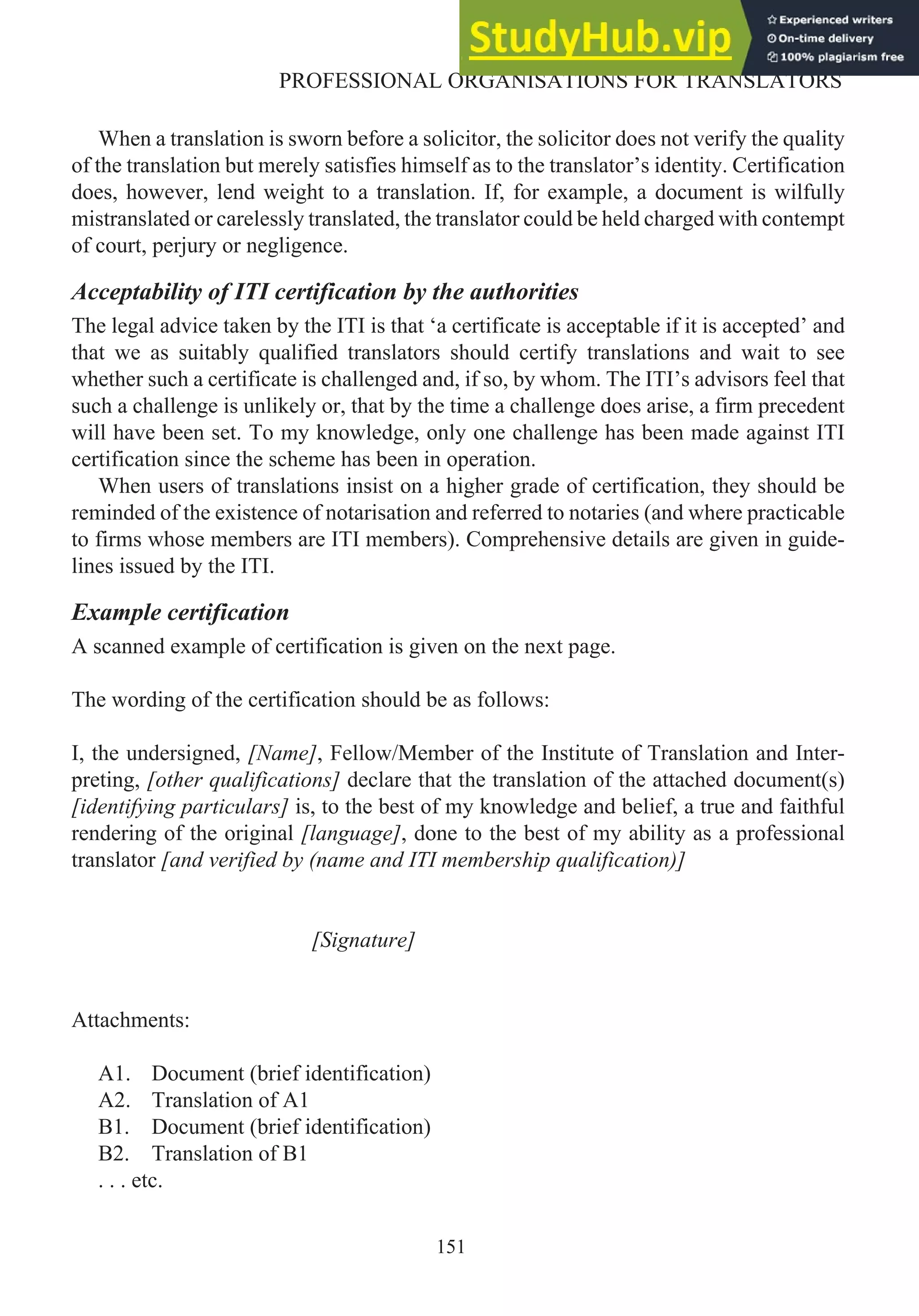 When a translation is sworn before a solicitor, the solicitor does not verify the quality
of the translation but merely satisfies himself as to the translator’s identity. Certification
does, however, lend weight to a translation. If, for example, a document is wilfully
mistranslated or carelessly translated, the translator could be held charged with contempt
of court, perjury or negligence.
Acceptability of ITI certification by the authorities
The legal advice taken by the ITI is that ‘a certificate is acceptable if it is accepted’ and
that we as suitably qualified translators should certify translations and wait to see
whether such a certificate is challenged and, if so, by whom. The ITI’s advisors feel that
such a challenge is unlikely or, that by the time a challenge does arise, a firm precedent
will have been set. To my knowledge, only one challenge has been made against ITI
certification since the scheme has been in operation.
When users of translations insist on a higher grade of certification, they should be
reminded of the existence of notarisation and referred to notaries (and where practicable
to firms whose members are ITI members). Comprehensive details are given in guide-
lines issued by the ITI.
Example certification
A scanned example of certification is given on the next page.
The wording of the certification should be as follows:
I, the undersigned, [Name], Fellow/Member of the Institute of Translation and Inter-
preting, [other qualifications] declare that the translation of the attached document(s)
[identifying particulars] is, to the best of my knowledge and belief, a true and faithful
rendering of the original [language], done to the best of my ability as a professional
translator [and verified by (name and ITI membership qualification)]
[Signature]
Attachments:
A1. Document (brief identification)
A2. Translation of A1
B1. Document (brief identification)
B2. Translation of B1
. . . etc.
151
PROFESSIONAL ORGANISATIONS FOR TRANSLATORS
 
