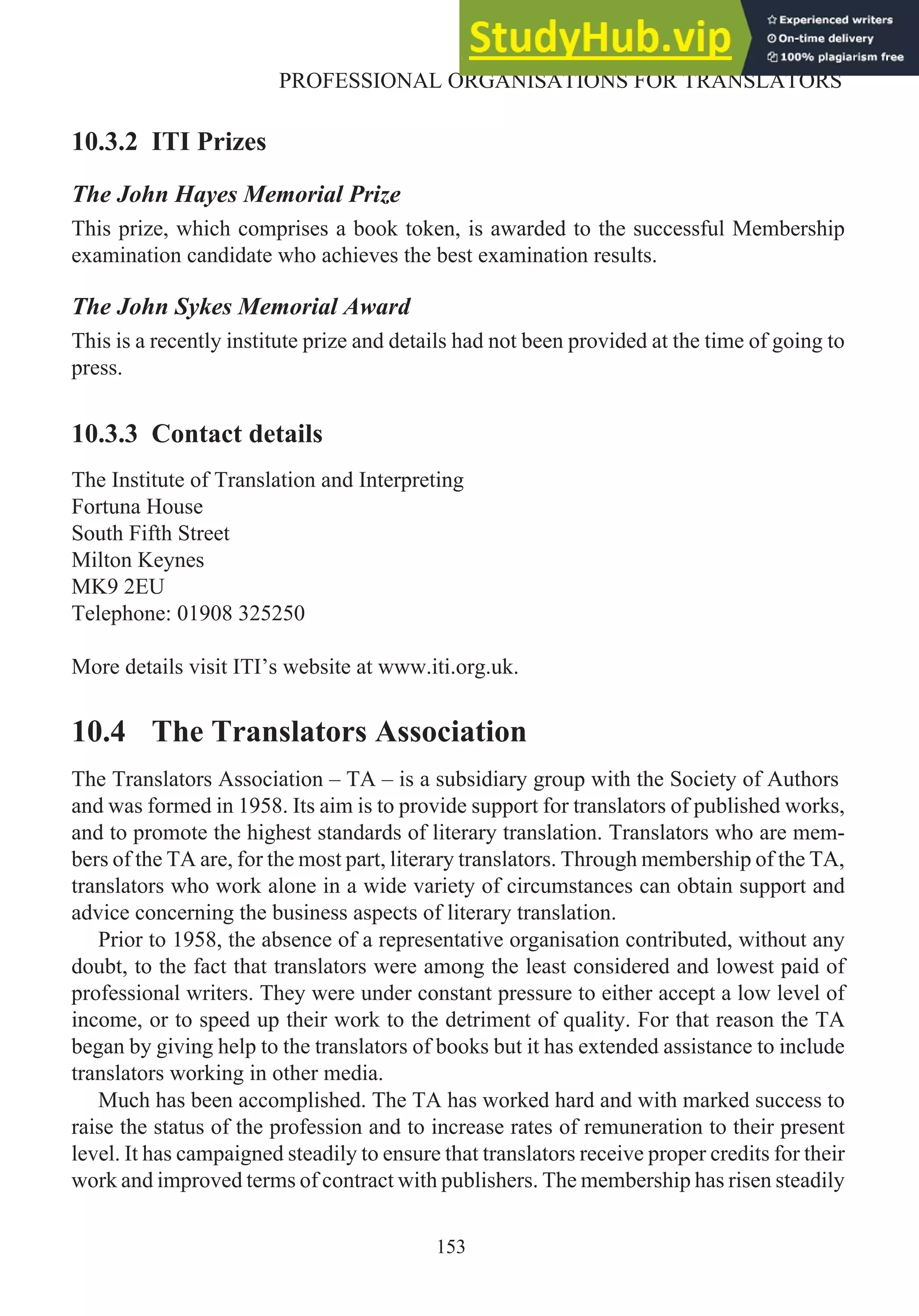 10.3.2 ITI Prizes
The John Hayes Memorial Prize
This prize, which comprises a book token, is awarded to the successful Membership
examination candidate who achieves the best examination results.
The John Sykes Memorial Award
This is a recently institute prize and details had not been provided at the time of going to
press.
10.3.3 Contact details
The Institute of Translation and Interpreting
Fortuna House
South Fifth Street
Milton Keynes
MK9 2EU
Telephone: 01908 325250
More details visit ITI’s website at www.iti.org.uk.
10.4 The Translators Association
The Translators Association – TA – is a subsidiary group with the Society of Authors
and was formed in 1958. Its aim is to provide support for translators of published works,
and to promote the highest standards of literary translation. Translators who are mem-
bers of the TA are, for the most part, literary translators. Through membership of the TA,
translators who work alone in a wide variety of circumstances can obtain support and
advice concerning the business aspects of literary translation.
Prior to 1958, the absence of a representative organisation contributed, without any
doubt, to the fact that translators were among the least considered and lowest paid of
professional writers. They were under constant pressure to either accept a low level of
income, or to speed up their work to the detriment of quality. For that reason the TA
began by giving help to the translators of books but it has extended assistance to include
translators working in other media.
Much has been accomplished. The TA has worked hard and with marked success to
raise the status of the profession and to increase rates of remuneration to their present
level. It has campaigned steadily to ensure that translators receive proper credits for their
work and improved terms of contract with publishers. The membership has risen steadily
153
PROFESSIONAL ORGANISATIONS FOR TRANSLATORS
 
