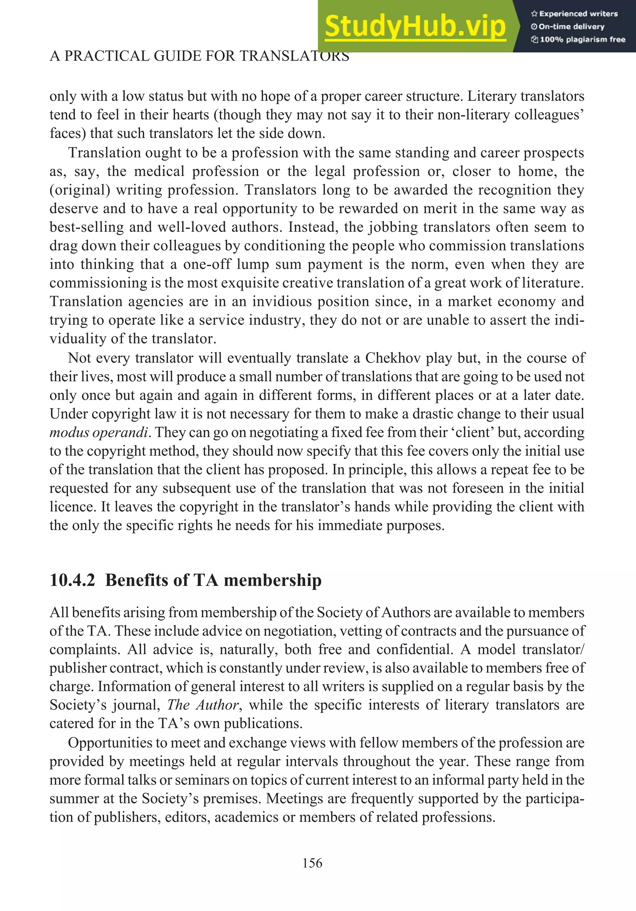 only with a low status but with no hope of a proper career structure. Literary translators
tend to feel in their hearts (though they may not say it to their non-literary colleagues’
faces) that such translators let the side down.
Translation ought to be a profession with the same standing and career prospects
as, say, the medical profession or the legal profession or, closer to home, the
(original) writing profession. Translators long to be awarded the recognition they
deserve and to have a real opportunity to be rewarded on merit in the same way as
best-selling and well-loved authors. Instead, the jobbing translators often seem to
drag down their colleagues by conditioning the people who commission translations
into thinking that a one-off lump sum payment is the norm, even when they are
commissioning is the most exquisite creative translation of a great work of literature.
Translation agencies are in an invidious position since, in a market economy and
trying to operate like a service industry, they do not or are unable to assert the indi-
viduality of the translator.
Not every translator will eventually translate a Chekhov play but, in the course of
their lives, most will produce a small number of translations that are going to be used not
only once but again and again in different forms, in different places or at a later date.
Under copyright law it is not necessary for them to make a drastic change to their usual
modus operandi. They can go on negotiating a fixed fee from their ‘client’ but, according
to the copyright method, they should now specify that this fee covers only the initial use
of the translation that the client has proposed. In principle, this allows a repeat fee to be
requested for any subsequent use of the translation that was not foreseen in the initial
licence. It leaves the copyright in the translator’s hands while providing the client with
the only the specific rights he needs for his immediate purposes.
10.4.2 Benefits of TA membership
All benefits arising from membership of the Society of Authors are available to members
of the TA. These include advice on negotiation, vetting of contracts and the pursuance of
complaints. All advice is, naturally, both free and confidential. A model translator/
publisher contract, which is constantly under review, is also available to members free of
charge. Information of general interest to all writers is supplied on a regular basis by the
Society’s journal, The Author, while the specific interests of literary translators are
catered for in the TA’s own publications.
Opportunities to meet and exchange views with fellow members of the profession are
provided by meetings held at regular intervals throughout the year. These range from
more formal talks or seminars on topics of current interest to an informal party held in the
summer at the Society’s premises. Meetings are frequently supported by the participa-
tion of publishers, editors, academics or members of related professions.
156
A PRACTICAL GUIDE FOR TRANSLATORS
 