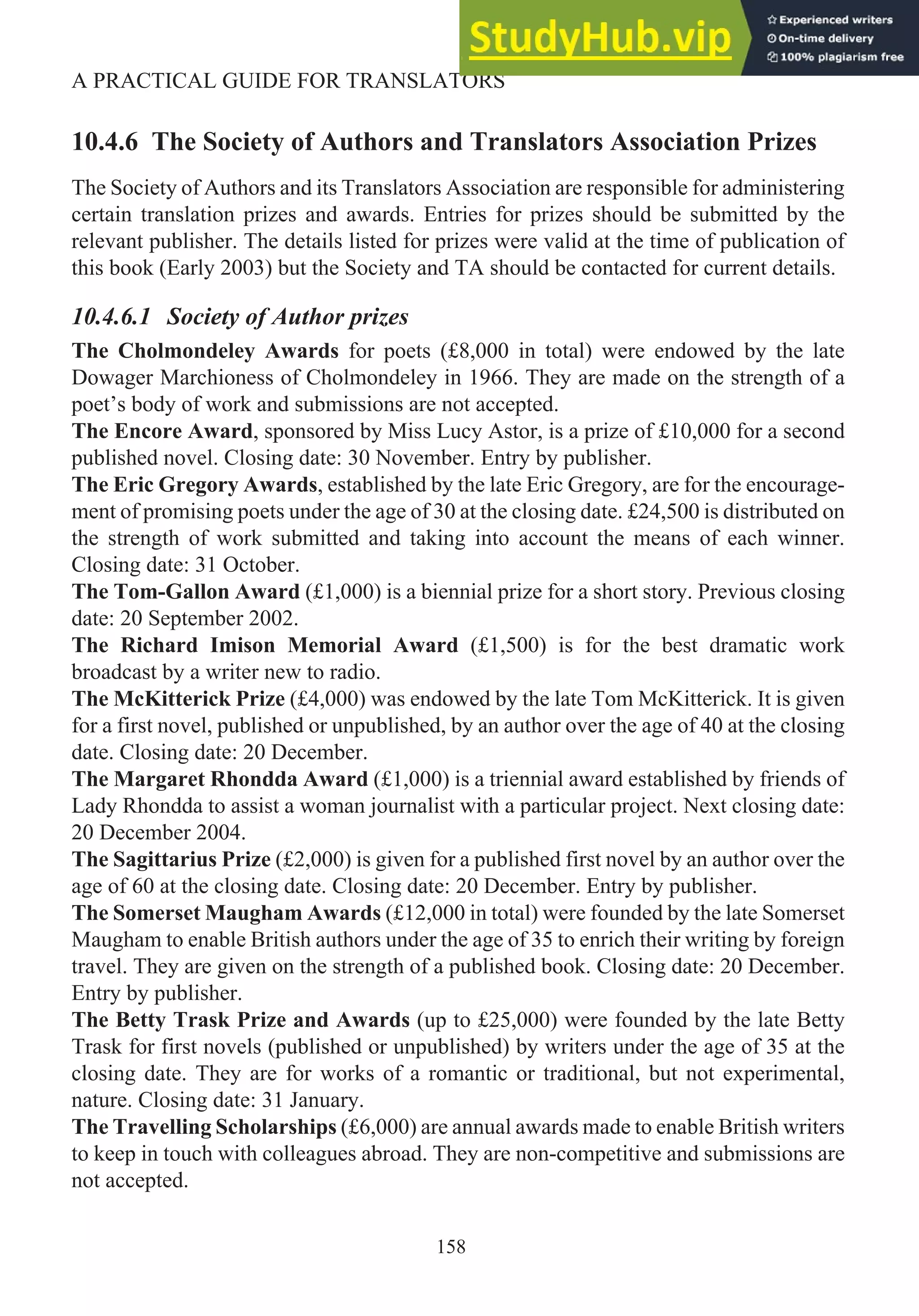 10.4.6 The Society of Authors and Translators Association Prizes
The Society of Authors and its Translators Association are responsible for administering
certain translation prizes and awards. Entries for prizes should be submitted by the
relevant publisher. The details listed for prizes were valid at the time of publication of
this book (Early 2003) but the Society and TA should be contacted for current details.
10.4.6.1 Society of Author prizes
The Cholmondeley Awards for poets (£8,000 in total) were endowed by the late
Dowager Marchioness of Cholmondeley in 1966. They are made on the strength of a
poet’s body of work and submissions are not accepted.
The Encore Award, sponsored by Miss Lucy Astor, is a prize of £10,000 for a second
published novel. Closing date: 30 November. Entry by publisher.
The Eric Gregory Awards, established by the late Eric Gregory, are for the encourage-
ment of promising poets under the age of 30 at the closing date. £24,500 is distributed on
the strength of work submitted and taking into account the means of each winner.
Closing date: 31 October.
The Tom-Gallon Award (£1,000) is a biennial prize for a short story. Previous closing
date: 20 September 2002.
The Richard Imison Memorial Award (£1,500) is for the best dramatic work
broadcast by a writer new to radio.
The McKitterick Prize (£4,000) was endowed by the late Tom McKitterick. It is given
for a first novel, published or unpublished, by an author over the age of 40 at the closing
date. Closing date: 20 December.
The Margaret Rhondda Award (£1,000) is a triennial award established by friends of
Lady Rhondda to assist a woman journalist with a particular project. Next closing date:
20 December 2004.
The Sagittarius Prize (£2,000) is given for a published first novel by an author over the
age of 60 at the closing date. Closing date: 20 December. Entry by publisher.
The Somerset Maugham Awards (£12,000 in total) were founded by the late Somerset
Maugham to enable British authors under the age of 35 to enrich their writing by foreign
travel. They are given on the strength of a published book. Closing date: 20 December.
Entry by publisher.
The Betty Trask Prize and Awards (up to £25,000) were founded by the late Betty
Trask for first novels (published or unpublished) by writers under the age of 35 at the
closing date. They are for works of a romantic or traditional, but not experimental,
nature. Closing date: 31 January.
The Travelling Scholarships (£6,000) are annual awards made to enable British writers
to keep in touch with colleagues abroad. They are non-competitive and submissions are
not accepted.
158
A PRACTICAL GUIDE FOR TRANSLATORS
 