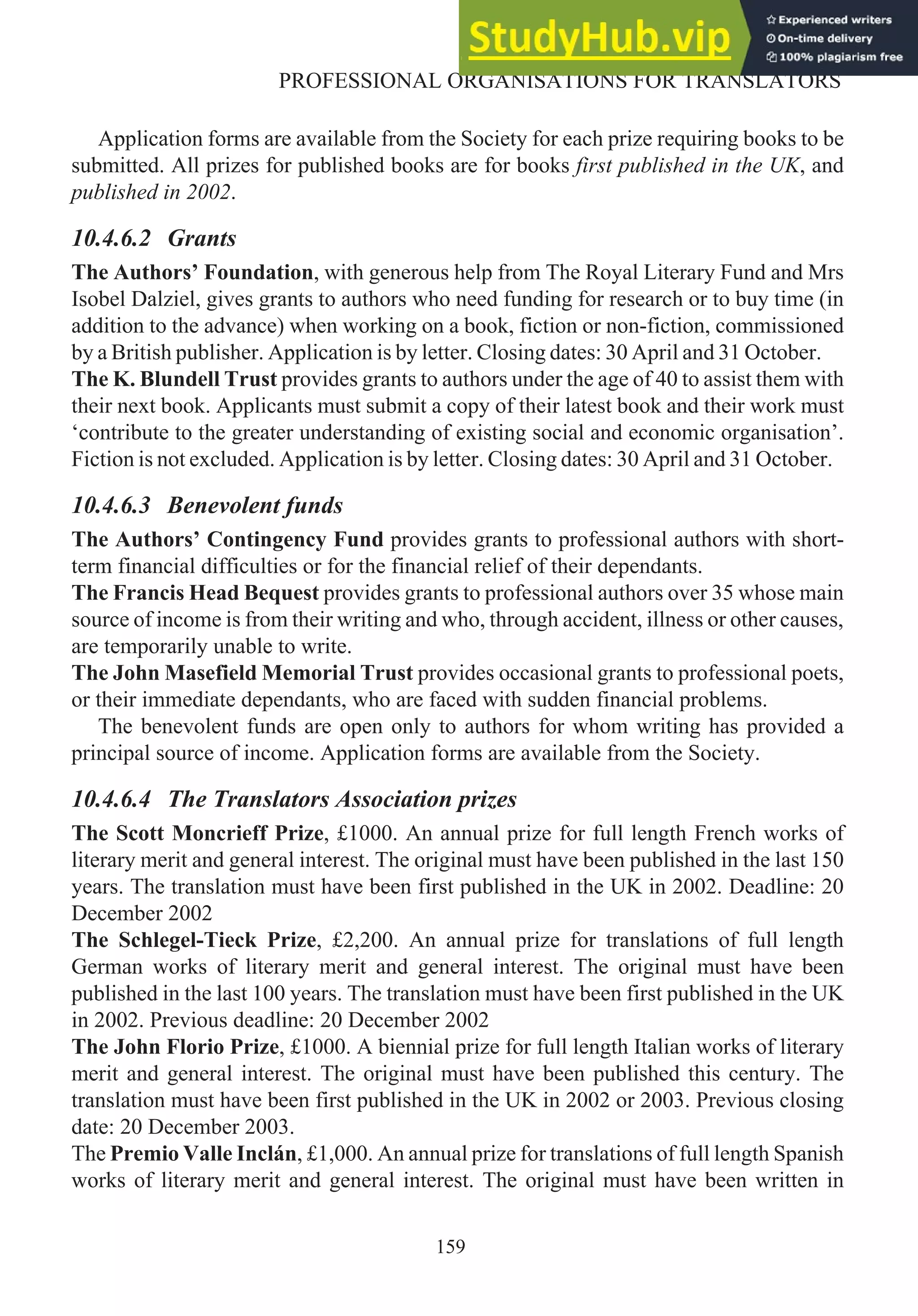 Application forms are available from the Society for each prize requiring books to be
submitted. All prizes for published books are for books first published in the UK, and
published in 2002.
10.4.6.2 Grants
The Authors’ Foundation, with generous help from The Royal Literary Fund and Mrs
Isobel Dalziel, gives grants to authors who need funding for research or to buy time (in
addition to the advance) when working on a book, fiction or non-fiction, commissioned
by a British publisher. Application is by letter. Closing dates: 30 April and 31 October.
The K. Blundell Trust provides grants to authors under the age of 40 to assist them with
their next book. Applicants must submit a copy of their latest book and their work must
‘contribute to the greater understanding of existing social and economic organisation’.
Fiction is not excluded. Application is by letter. Closing dates: 30 April and 31 October.
10.4.6.3 Benevolent funds
The Authors’ Contingency Fund provides grants to professional authors with short-
term financial difficulties or for the financial relief of their dependants.
The Francis Head Bequest provides grants to professional authors over 35 whose main
source of income is from their writing and who, through accident, illness or other causes,
are temporarily unable to write.
The John Masefield Memorial Trust provides occasional grants to professional poets,
or their immediate dependants, who are faced with sudden financial problems.
The benevolent funds are open only to authors for whom writing has provided a
principal source of income. Application forms are available from the Society.
10.4.6.4 The Translators Association prizes
The Scott Moncrieff Prize, £1000. An annual prize for full length French works of
literary merit and general interest. The original must have been published in the last 150
years. The translation must have been first published in the UK in 2002. Deadline: 20
December 2002
The Schlegel-Tieck Prize, £2,200. An annual prize for translations of full length
German works of literary merit and general interest. The original must have been
published in the last 100 years. The translation must have been first published in the UK
in 2002. Previous deadline: 20 December 2002
The John Florio Prize, £1000. A biennial prize for full length Italian works of literary
merit and general interest. The original must have been published this century. The
translation must have been first published in the UK in 2002 or 2003. Previous closing
date: 20 December 2003.
The Premio Valle Inclán, £1,000. An annual prize for translations of full length Spanish
works of literary merit and general interest. The original must have been written in
159
PROFESSIONAL ORGANISATIONS FOR TRANSLATORS
 