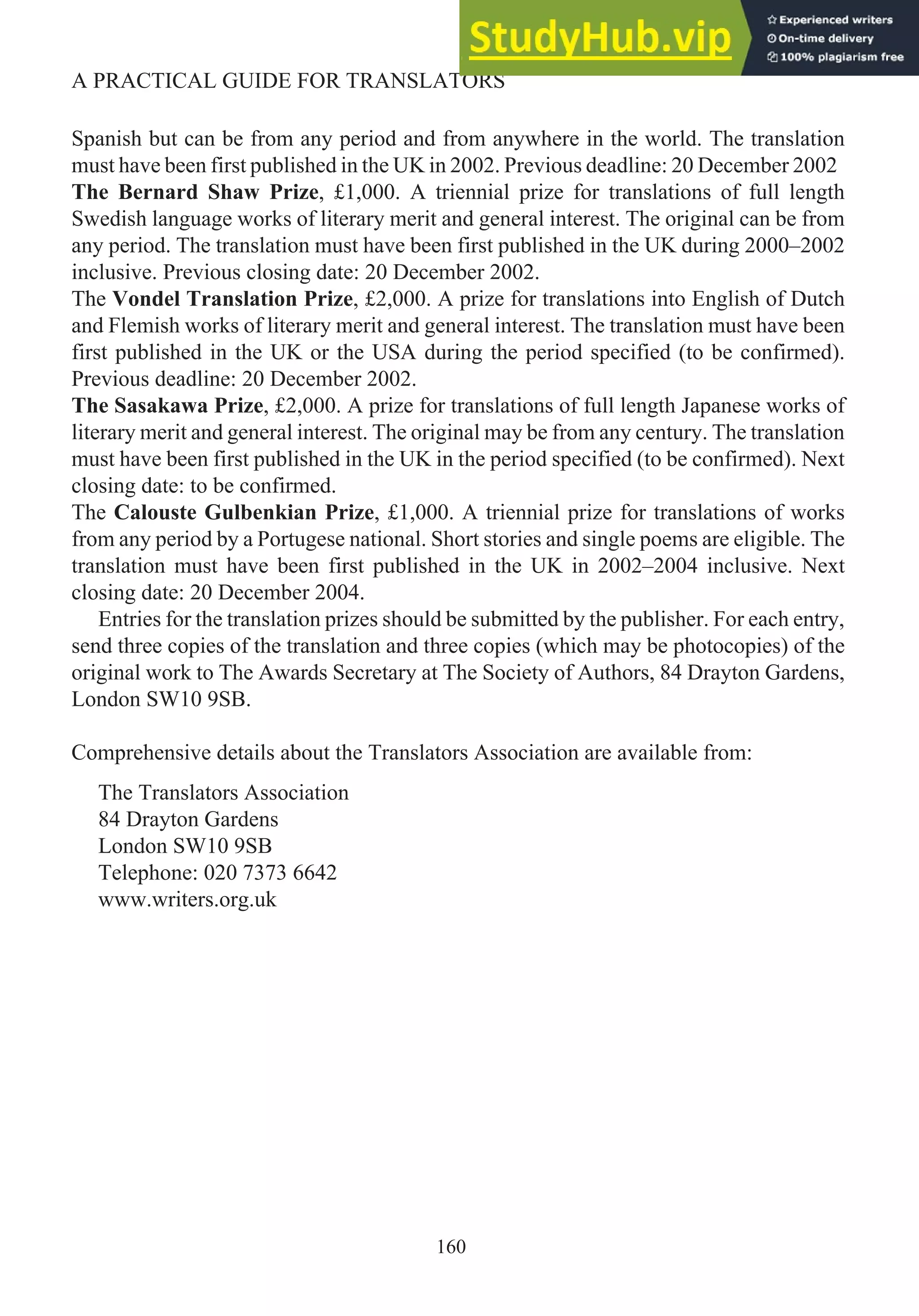 Spanish but can be from any period and from anywhere in the world. The translation
must have been first published in the UK in 2002. Previous deadline: 20 December 2002
The Bernard Shaw Prize, £1,000. A triennial prize for translations of full length
Swedish language works of literary merit and general interest. The original can be from
any period. The translation must have been first published in the UK during 2000–2002
inclusive. Previous closing date: 20 December 2002.
The Vondel Translation Prize, £2,000. A prize for translations into English of Dutch
and Flemish works of literary merit and general interest. The translation must have been
first published in the UK or the USA during the period specified (to be confirmed).
Previous deadline: 20 December 2002.
The Sasakawa Prize, £2,000. A prize for translations of full length Japanese works of
literary merit and general interest. The original may be from any century. The translation
must have been first published in the UK in the period specified (to be confirmed). Next
closing date: to be confirmed.
The Calouste Gulbenkian Prize, £1,000. A triennial prize for translations of works
from any period by a Portugese national. Short stories and single poems are eligible. The
translation must have been first published in the UK in 2002–2004 inclusive. Next
closing date: 20 December 2004.
Entries for the translation prizes should be submitted by the publisher. For each entry,
send three copies of the translation and three copies (which may be photocopies) of the
original work to The Awards Secretary at The Society of Authors, 84 Drayton Gardens,
London SW10 9SB.
Comprehensive details about the Translators Association are available from:
The Translators Association
84 Drayton Gardens
London SW10 9SB
Telephone: 020 7373 6642
www.writers.org.uk
160
A PRACTICAL GUIDE FOR TRANSLATORS
 