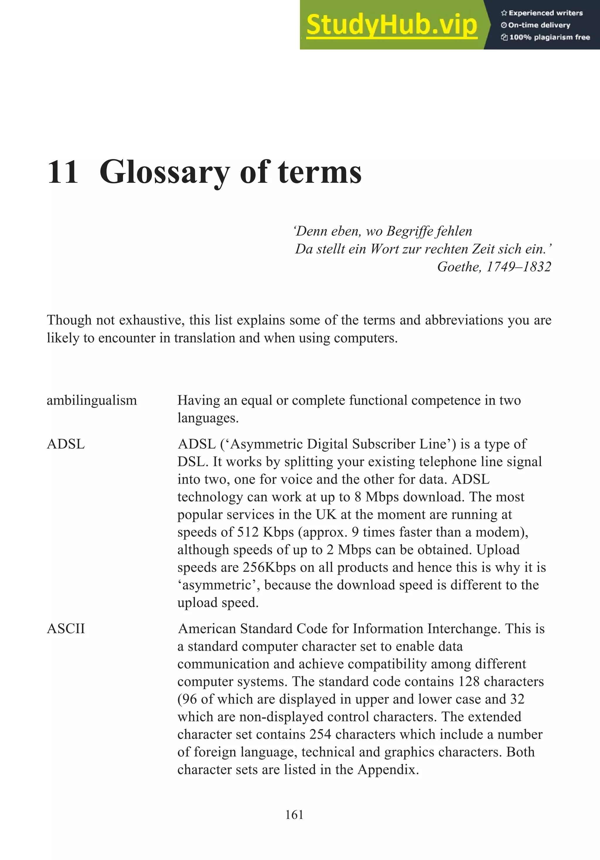 11 Glossary of terms
‘Denn eben, wo Begriffe fehlen
Da stellt ein Wort zur rechten Zeit sich ein.’
Goethe, 1749–1832
Though not exhaustive, this list explains some of the terms and abbreviations you are
likely to encounter in translation and when using computers.
ambilingualism Having an equal or complete functional competence in two
languages.
ADSL ADSL (‘Asymmetric Digital Subscriber Line’) is a type of
DSL. It works by splitting your existing telephone line signal
into two, one for voice and the other for data. ADSL
technology can work at up to 8 Mbps download. The most
popular services in the UK at the moment are running at
speeds of 512 Kbps (approx. 9 times faster than a modem),
although speeds of up to 2 Mbps can be obtained. Upload
speeds are 256Kbps on all products and hence this is why it is
‘asymmetric’, because the download speed is different to the
upload speed.
ASCII American Standard Code for Information Interchange. This is
a standard computer character set to enable data
communication and achieve compatibility among different
computer systems. The standard code contains 128 characters
(96 of which are displayed in upper and lower case and 32
which are non-displayed control characters. The extended
character set contains 254 characters which include a number
of foreign language, technical and graphics characters. Both
character sets are listed in the Appendix.
161
 