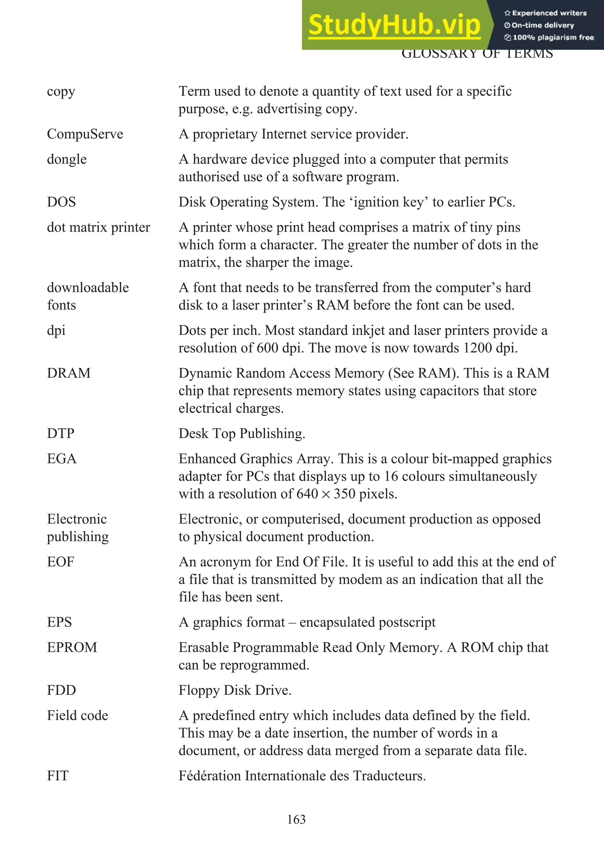 copy Term used to denote a quantity of text used for a specific
purpose, e.g. advertising copy.
CompuServe A proprietary Internet service provider.
dongle A hardware device plugged into a computer that permits
authorised use of a software program.
DOS Disk Operating System. The ‘ignition key’ to earlier PCs.
dot matrix printer A printer whose print head comprises a matrix of tiny pins
which form a character. The greater the number of dots in the
matrix, the sharper the image.
downloadable
fonts
A font that needs to be transferred from the computer’s hard
disk to a laser printer’s RAM before the font can be used.
dpi Dots per inch. Most standard inkjet and laser printers provide a
resolution of 600 dpi. The move is now towards 1200 dpi.
DRAM Dynamic Random Access Memory (See RAM). This is a RAM
chip that represents memory states using capacitors that store
electrical charges.
DTP Desk Top Publishing.
EGA Enhanced Graphics Array. This is a colour bit-mapped graphics
adapter for PCs that displays up to 16 colours simultaneously
with a resolution of 640 × 350 pixels.
Electronic
publishing
Electronic, or computerised, document production as opposed
to physical document production.
EOF An acronym for End Of File. It is useful to add this at the end of
a file that is transmitted by modem as an indication that all the
file has been sent.
EPS A graphics format – encapsulated postscript
EPROM Erasable Programmable Read Only Memory. A ROM chip that
can be reprogrammed.
FDD Floppy Disk Drive.
Field code A predefined entry which includes data defined by the field.
This may be a date insertion, the number of words in a
document, or address data merged from a separate data file.
FIT Fédération Internationale des Traducteurs.
163
GLOSSARY OF TERMS
 