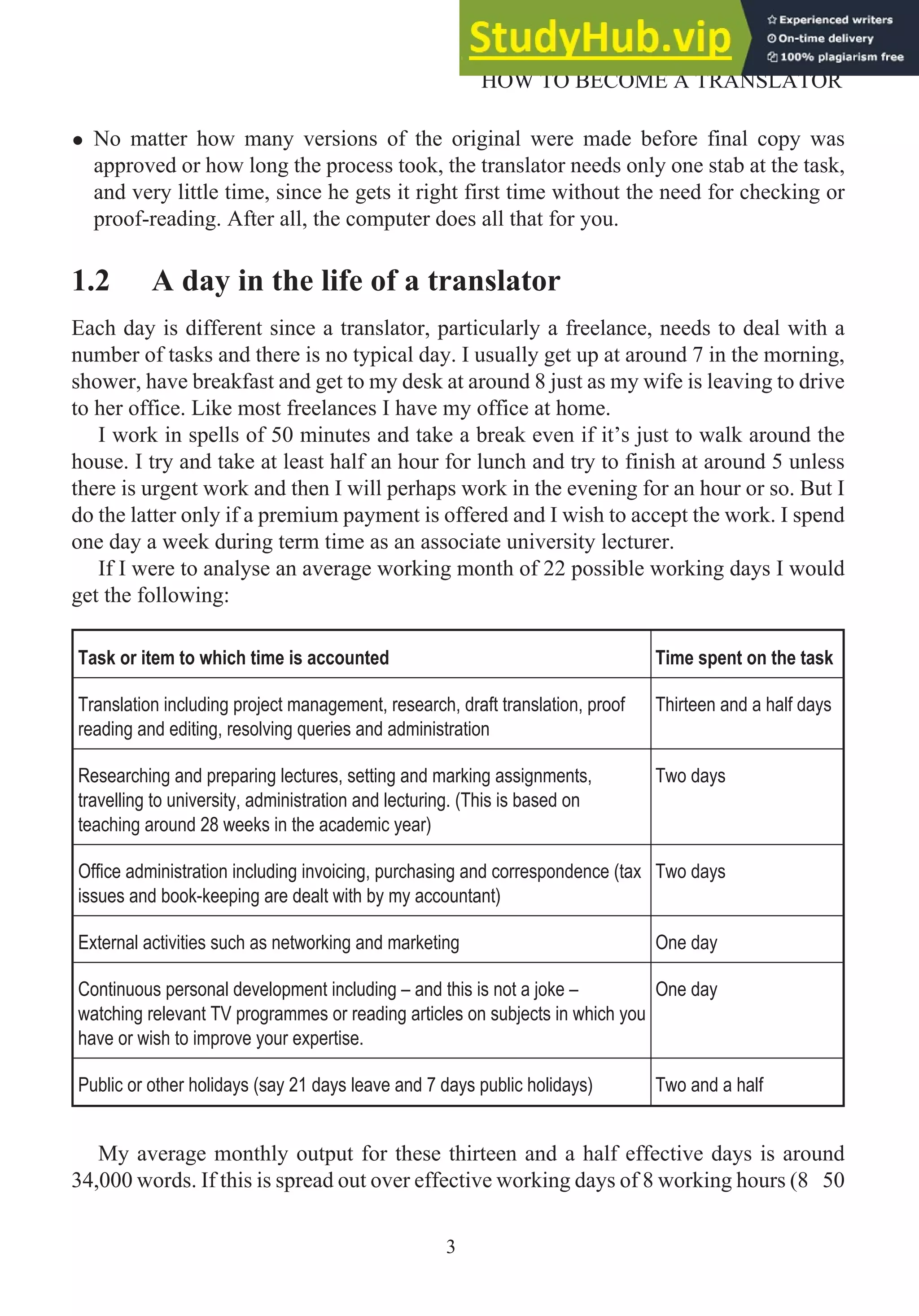 • No matter how many versions of the original were made before final copy was
approved or how long the process took, the translator needs only one stab at the task,
and very little time, since he gets it right first time without the need for checking or
proof-reading. After all, the computer does all that for you.
1.2 A day in the life of a translator
Each day is different since a translator, particularly a freelance, needs to deal with a
number of tasks and there is no typical day. I usually get up at around 7 in the morning,
shower, have breakfast and get to my desk at around 8 just as my wife is leaving to drive
to her office. Like most freelances I have my office at home.
I work in spells of 50 minutes and take a break even if it’s just to walk around the
house. I try and take at least half an hour for lunch and try to finish at around 5 unless
there is urgent work and then I will perhaps work in the evening for an hour or so. But I
do the latter only if a premium payment is offered and I wish to accept the work. I spend
one day a week during term time as an associate university lecturer.
If I were to analyse an average working month of 22 possible working days I would
get the following:
Task or item to which time is accounted Time spent on the task
Translation including project management, research, draft translation, proof
reading and editing, resolving queries and administration
Thirteen and a half days
Researching and preparing lectures, setting and marking assignments,
travelling to university, administration and lecturing. (This is based on
teaching around 28 weeks in the academic year)
Two days
Office administration including invoicing, purchasing and correspondence (tax
issues and book-keeping are dealt with by my accountant)
Two days
External activities such as networking and marketing One day
Continuous personal development including – and this is not a joke –
watching relevant TV programmes or reading articles on subjects in which you
have or wish to improve your expertise.
One day
Public or other holidays (say 21 days leave and 7 days public holidays) Two and a half
My average monthly output for these thirteen and a half effective days is around
34,000 words. If this is spread out over effective working days of 8 working hours (8 50
3
HOW TO BECOME A TRANSLATOR
 