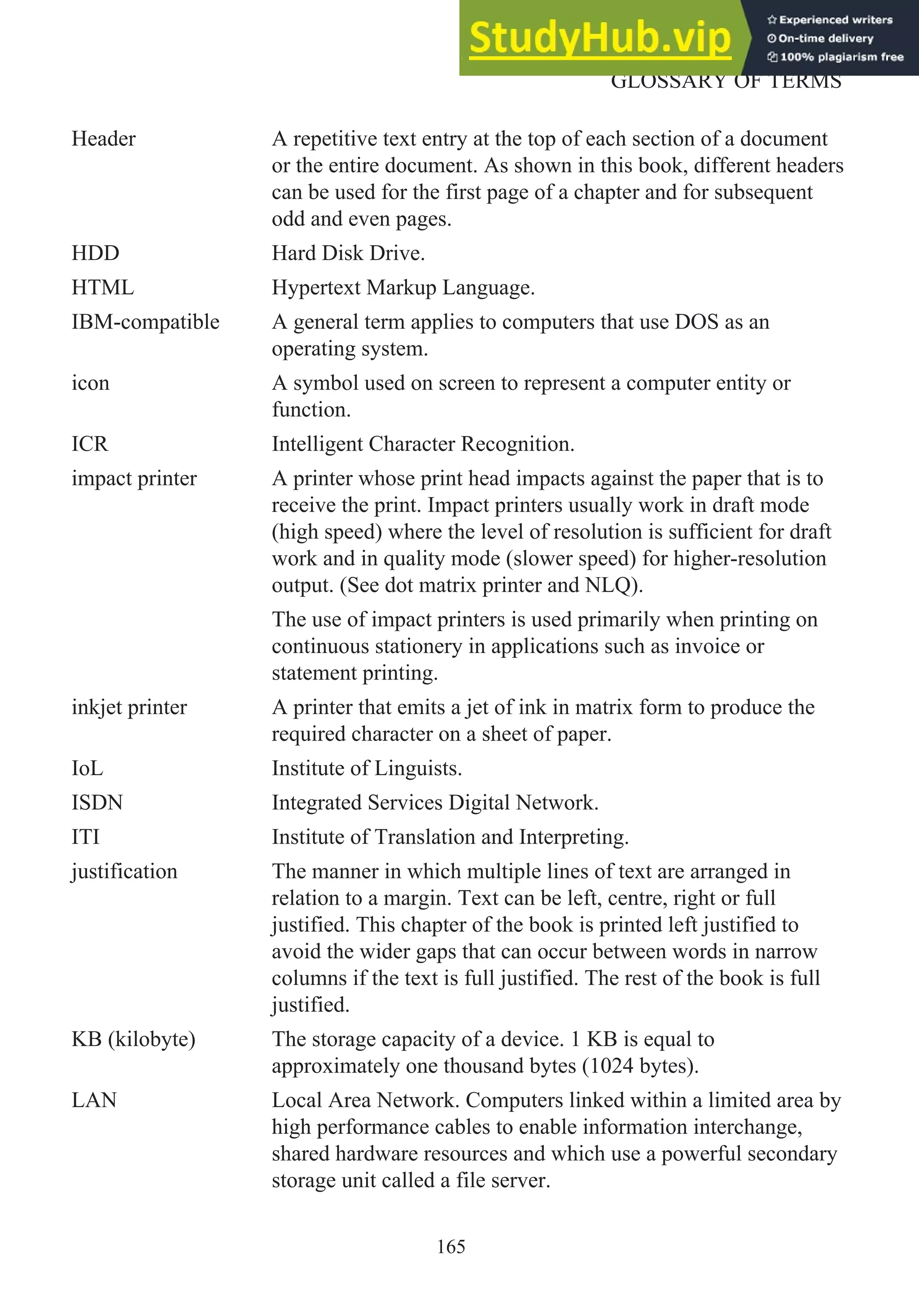 Header A repetitive text entry at the top of each section of a document
or the entire document. As shown in this book, different headers
can be used for the first page of a chapter and for subsequent
odd and even pages.
HDD Hard Disk Drive.
HTML Hypertext Markup Language.
IBM-compatible A general term applies to computers that use DOS as an
operating system.
icon A symbol used on screen to represent a computer entity or
function.
ICR Intelligent Character Recognition.
impact printer A printer whose print head impacts against the paper that is to
receive the print. Impact printers usually work in draft mode
(high speed) where the level of resolution is sufficient for draft
work and in quality mode (slower speed) for higher-resolution
output. (See dot matrix printer and NLQ).
The use of impact printers is used primarily when printing on
continuous stationery in applications such as invoice or
statement printing.
inkjet printer A printer that emits a jet of ink in matrix form to produce the
required character on a sheet of paper.
IoL Institute of Linguists.
ISDN Integrated Services Digital Network.
ITI Institute of Translation and Interpreting.
justification The manner in which multiple lines of text are arranged in
relation to a margin. Text can be left, centre, right or full
justified. This chapter of the book is printed left justified to
avoid the wider gaps that can occur between words in narrow
columns if the text is full justified. The rest of the book is full
justified.
KB (kilobyte) The storage capacity of a device. 1 KB is equal to
approximately one thousand bytes (1024 bytes).
LAN Local Area Network. Computers linked within a limited area by
high performance cables to enable information interchange,
shared hardware resources and which use a powerful secondary
storage unit called a file server.
165
GLOSSARY OF TERMS
 