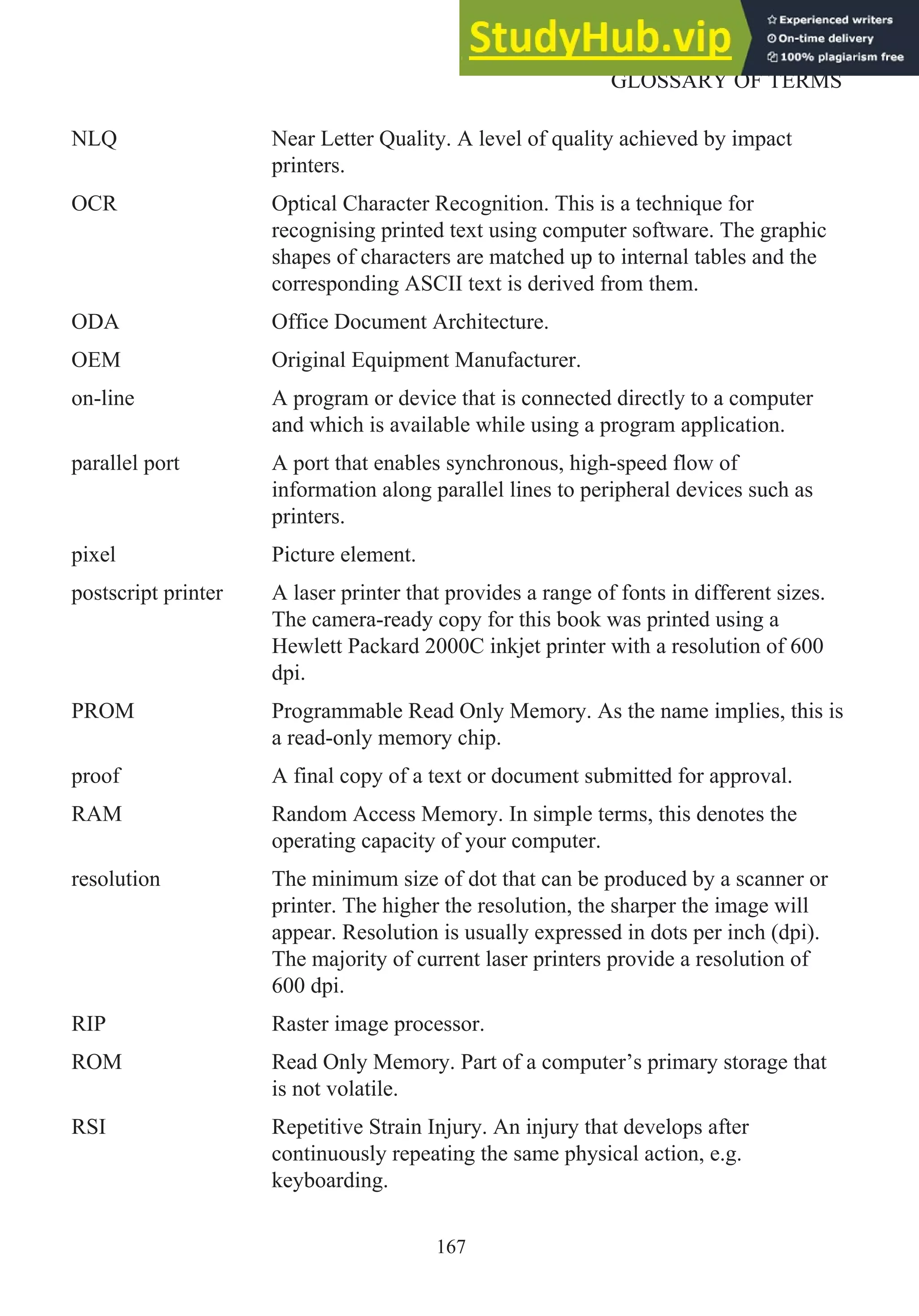 NLQ Near Letter Quality. A level of quality achieved by impact
printers.
OCR Optical Character Recognition. This is a technique for
recognising printed text using computer software. The graphic
shapes of characters are matched up to internal tables and the
corresponding ASCII text is derived from them.
ODA Office Document Architecture.
OEM Original Equipment Manufacturer.
on-line A program or device that is connected directly to a computer
and which is available while using a program application.
parallel port A port that enables synchronous, high-speed flow of
information along parallel lines to peripheral devices such as
printers.
pixel Picture element.
postscript printer A laser printer that provides a range of fonts in different sizes.
The camera-ready copy for this book was printed using a
Hewlett Packard 2000C inkjet printer with a resolution of 600
dpi.
PROM Programmable Read Only Memory. As the name implies, this is
a read-only memory chip.
proof A final copy of a text or document submitted for approval.
RAM Random Access Memory. In simple terms, this denotes the
operating capacity of your computer.
resolution The minimum size of dot that can be produced by a scanner or
printer. The higher the resolution, the sharper the image will
appear. Resolution is usually expressed in dots per inch (dpi).
The majority of current laser printers provide a resolution of
600 dpi.
RIP Raster image processor.
ROM Read Only Memory. Part of a computer’s primary storage that
is not volatile.
RSI Repetitive Strain Injury. An injury that develops after
continuously repeating the same physical action, e.g.
keyboarding.
167
GLOSSARY OF TERMS
 