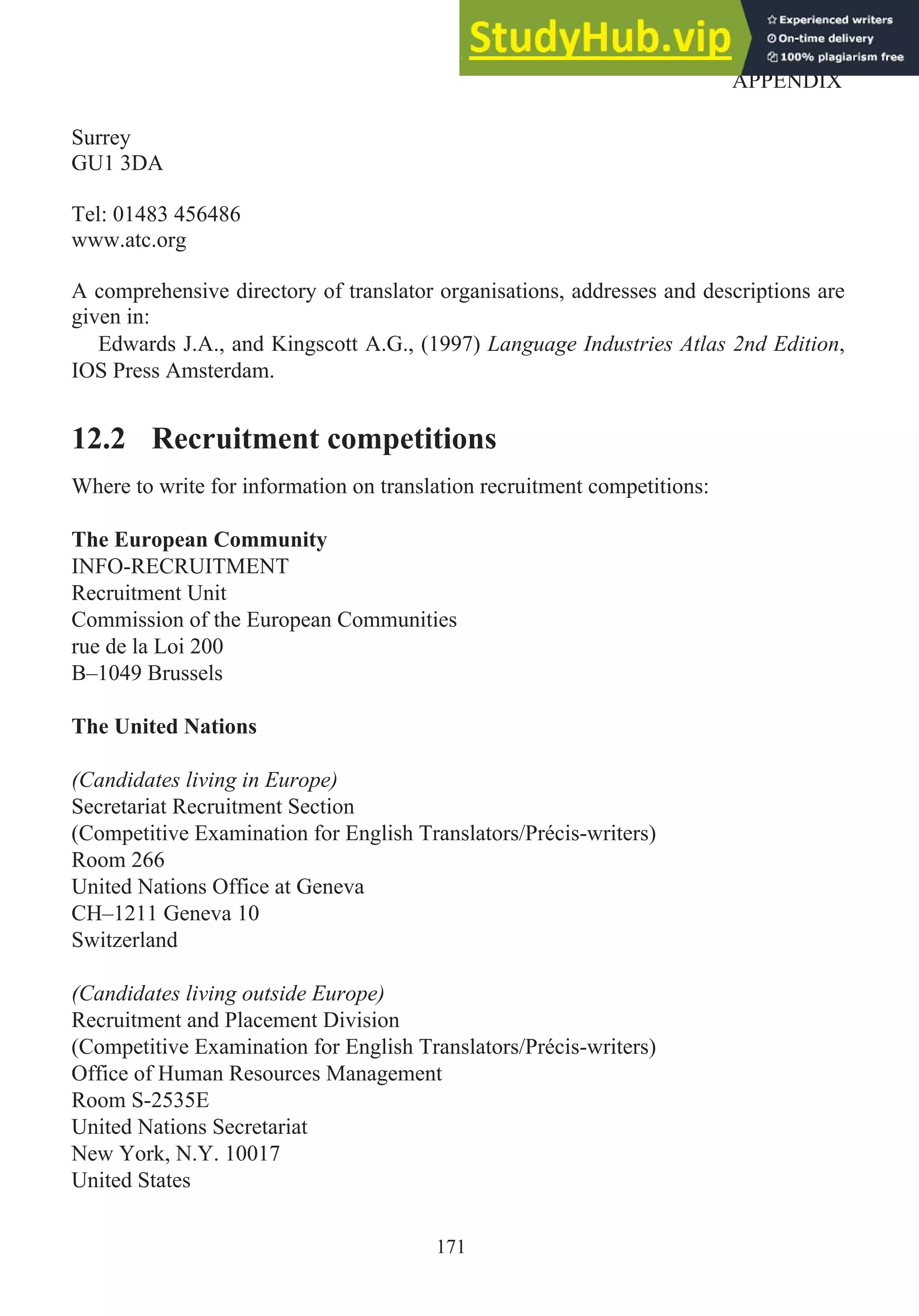 Surrey
GU1 3DA
Tel: 01483 456486
www.atc.org
A comprehensive directory of translator organisations, addresses and descriptions are
given in:
Edwards J.A., and Kingscott A.G., (1997) Language Industries Atlas 2nd Edition,
IOS Press Amsterdam.
12.2 Recruitment competitions
Where to write for information on translation recruitment competitions:
The European Community
INFO-RECRUITMENT
Recruitment Unit
Commission of the European Communities
rue de la Loi 200
B–1049 Brussels
The United Nations
(Candidates living in Europe)
Secretariat Recruitment Section
(Competitive Examination for English Translators/Précis-writers)
Room 266
United Nations Office at Geneva
CH–1211 Geneva 10
Switzerland
(Candidates living outside Europe)
Recruitment and Placement Division
(Competitive Examination for English Translators/Précis-writers)
Office of Human Resources Management
Room S-2535E
United Nations Secretariat
New York, N.Y. 10017
United States
171
APPENDIX
 
